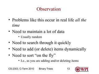 Observation
• Problems like this occur in real life all the
time
• Need to maintain a lot of data
• Usually random

• Need to search through it quickly
• Need to add (or delete) items dynamically
• Need to sort “on the fly”
• I.e., as you are adding and/or deleting items
CS-2303, C-Term 2010

Binary Trees

13

 