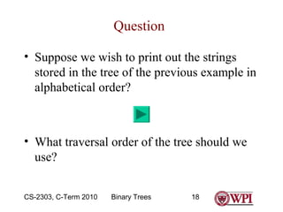 Question
• Suppose we wish to print out the strings
stored in the tree of the previous example in
alphabetical order?

• What traversal order of the tree should we
use?
CS-2303, C-Term 2010

Binary Trees

18

 