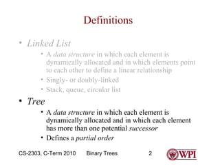 Definitions
• Linked List
• A data structure in which each element is
dynamically allocated and in which elements point
to each other to define a linear relationship
• Singly- or doubly-linked
• Stack, queue, circular list

• Tree
• A data structure in which each element is
dynamically allocated and in which each element
has more than one potential successor
• Defines a partial order
CS-2303, C-Term 2010

Binary Trees

2

 
