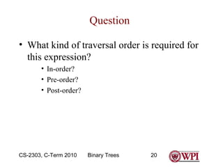 Question
• What kind of traversal order is required for
this expression?
• In-order?
• Pre-order?
• Post-order?

CS-2303, C-Term 2010

Binary Trees

20

 