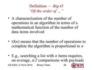 Definition — Big-O
“Of the order of …”
• A characterization of the number of
operations in an algorithm in terms of a
mathematical function of the number of
data items involved
• O(n) means that the number of operations to
complete the algorithm is proportional to n
• E.g., searching a list with n items requires,
on average, n/2 comparisons with payloads
CS-2303, C-Term 2010

Binary Trees

26

 