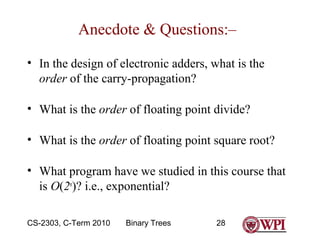 Anecdote & Questions:–
• In the design of electronic adders, what is the
order of the carry-propagation?
• What is the order of floating point divide?
• What is the order of floating point square root?
• What program have we studied in this course that
is O(2n)? i.e., exponential?
CS-2303, C-Term 2010

Binary Trees

28

 