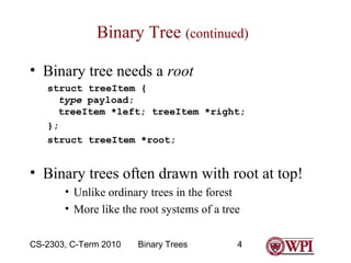 Binary Tree (continued)
• Binary tree needs a root
struct treeItem {
type payload;
treeItem *left; treeItem *right;
};
struct treeItem *root;

• Binary trees often drawn with root at top!
• Unlike ordinary trees in the forest
• More like the root systems of a tree
CS-2303, C-Term 2010

Binary Trees

4

 