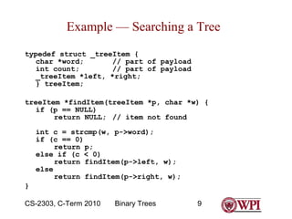Example — Searching a Tree
typedef struct _treeItem {
char *word;
// part of payload
int count;
// part of payload
_treeItem *left, *right;
} treeItem;
treeItem *findItem(treeItem *p, char *w) {
if (p == NULL)
return NULL; // item not found
int c = strcmp(w, p->word);
if (c == 0)
return p;
else if (c < 0)
return findItem(p->left, w);
else
return findItem(p->right, w);
}
CS-2303, C-Term 2010

Binary Trees

9

 