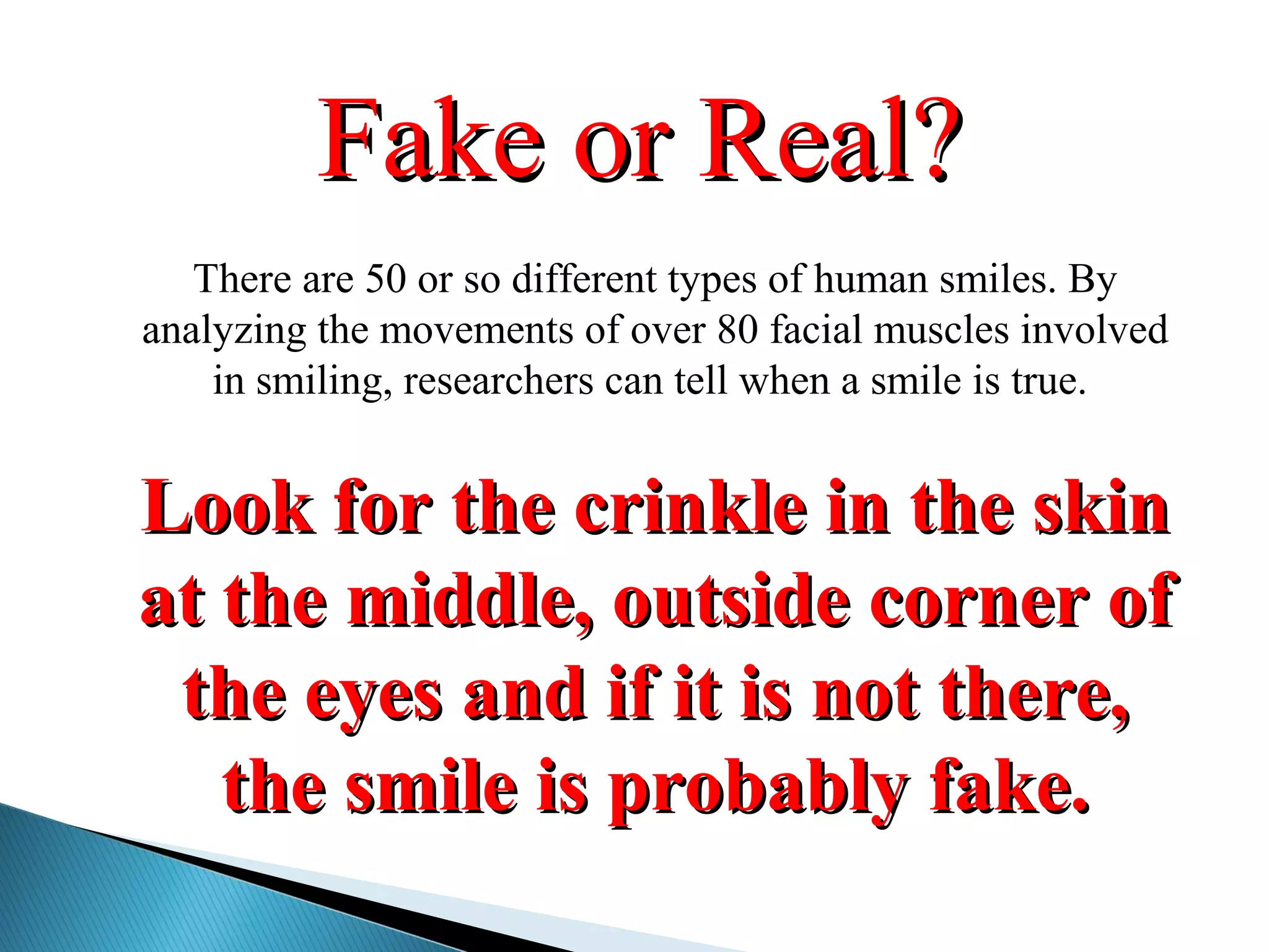 There are 50 or so different types of human smiles. By
analyzing the movements of over 80 facial muscles involved
in smiling, researchers can tell when a smile is true.
Look for the crinkle in the skinLook for the crinkle in the skin
at the middle, outside corner ofat the middle, outside corner of
the eyes and if it is not there,the eyes and if it is not there,
the smile is probably fake.the smile is probably fake.
Fake or Real?Fake or Real?
 