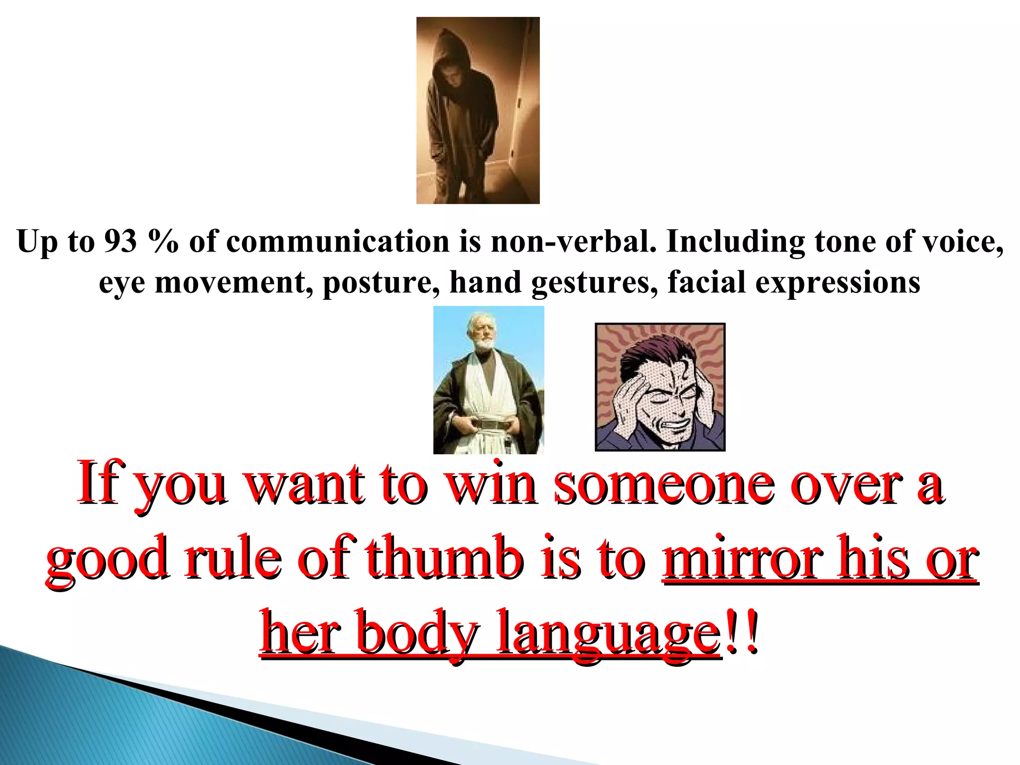 If you want to win someone over aIf you want to win someone over a
good rule of thumb is togood rule of thumb is to mirror his ormirror his or
her body languageher body language!!!!
Up to 93 % of communication is non-verbal. Including tone of voice,
eye movement, posture, hand gestures, facial expressions
 