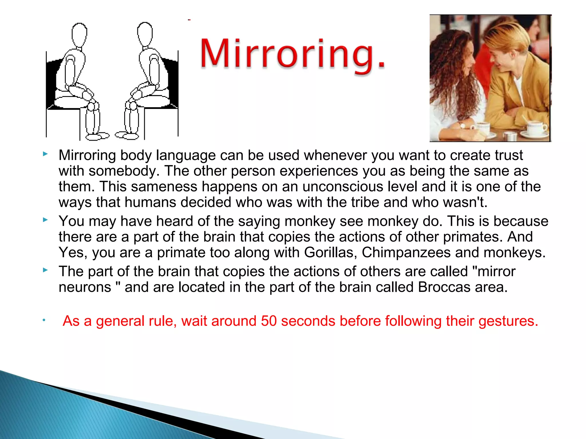  Mirroring body language can be used whenever you want to create trust
with somebody. The other person experiences you as being the same as
them. This sameness happens on an unconscious level and it is one of the
ways that humans decided who was with the tribe and who wasn't.
 You may have heard of the saying monkey see monkey do. This is because
there are a part of the brain that copies the actions of other primates. And
Yes, you are a primate too along with Gorillas, Chimpanzees and monkeys.
 The part of the brain that copies the actions of others are called "mirror
neurons " and are located in the part of the brain called Broccas area.
• As a general rule, wait around 50 seconds before following their gestures.
 