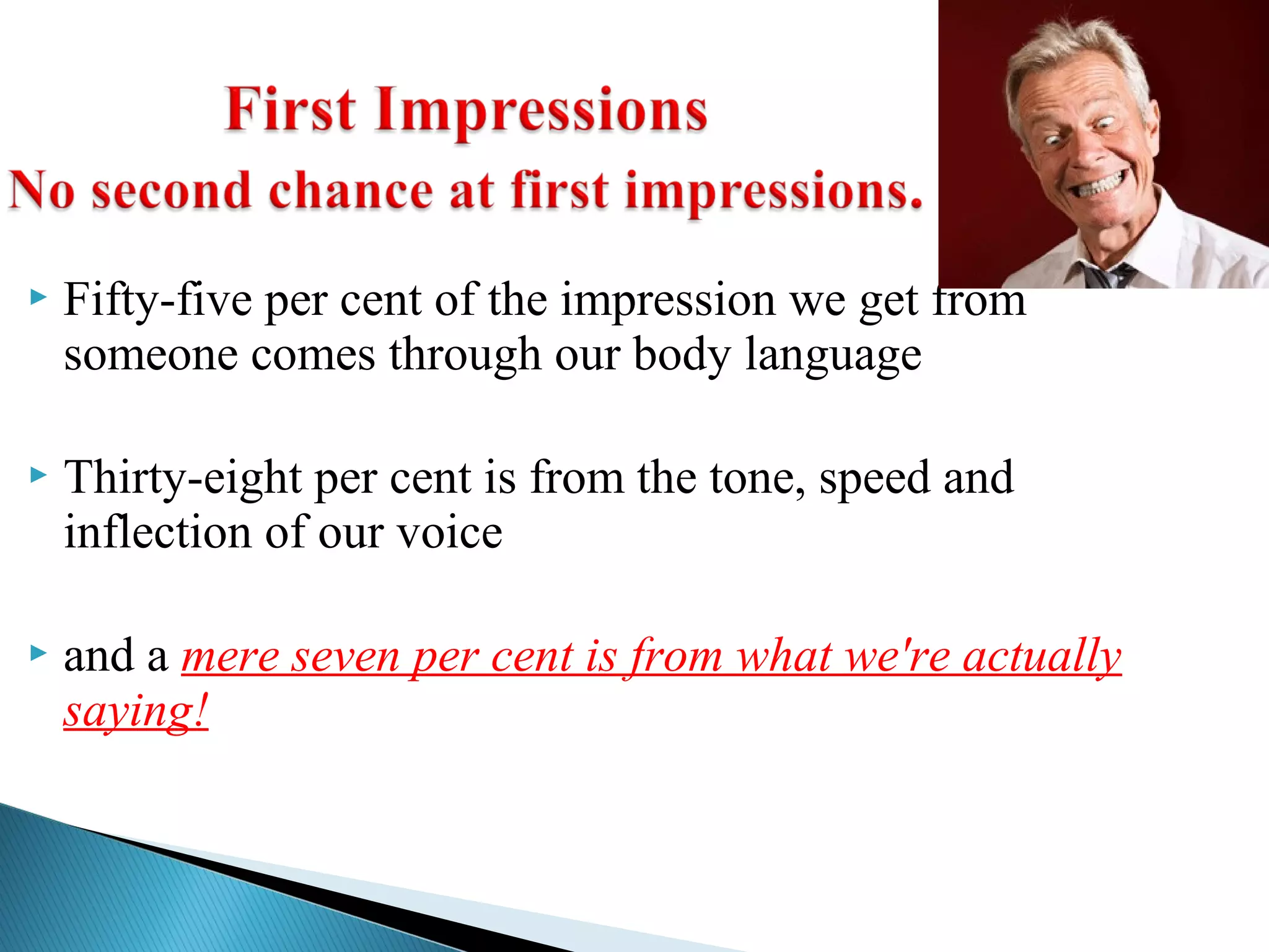  Fifty-five per cent of the impression we get from
someone comes through our body language
 Thirty-eight per cent is from the tone, speed and
inflection of our voice
 and a mere seven per cent is from what we're actually
saying!
 
