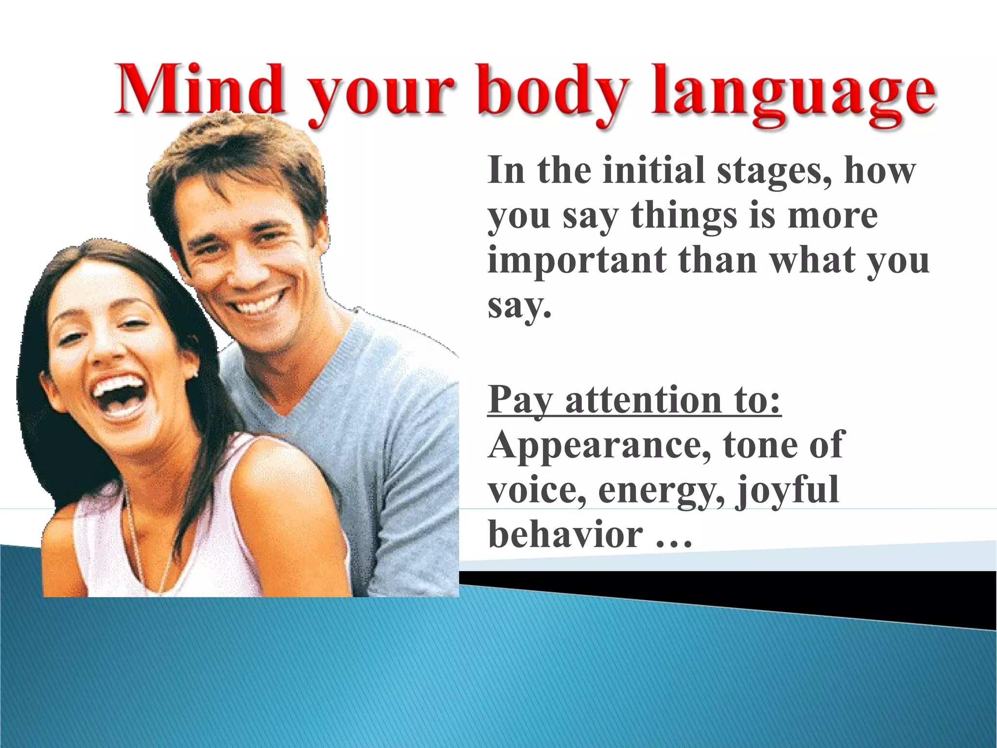 In the initial stages, how
you say things is more
important than what you
say.
Pay attention to:
Appearance, tone of
voice, energy, joyful
behavior …
 