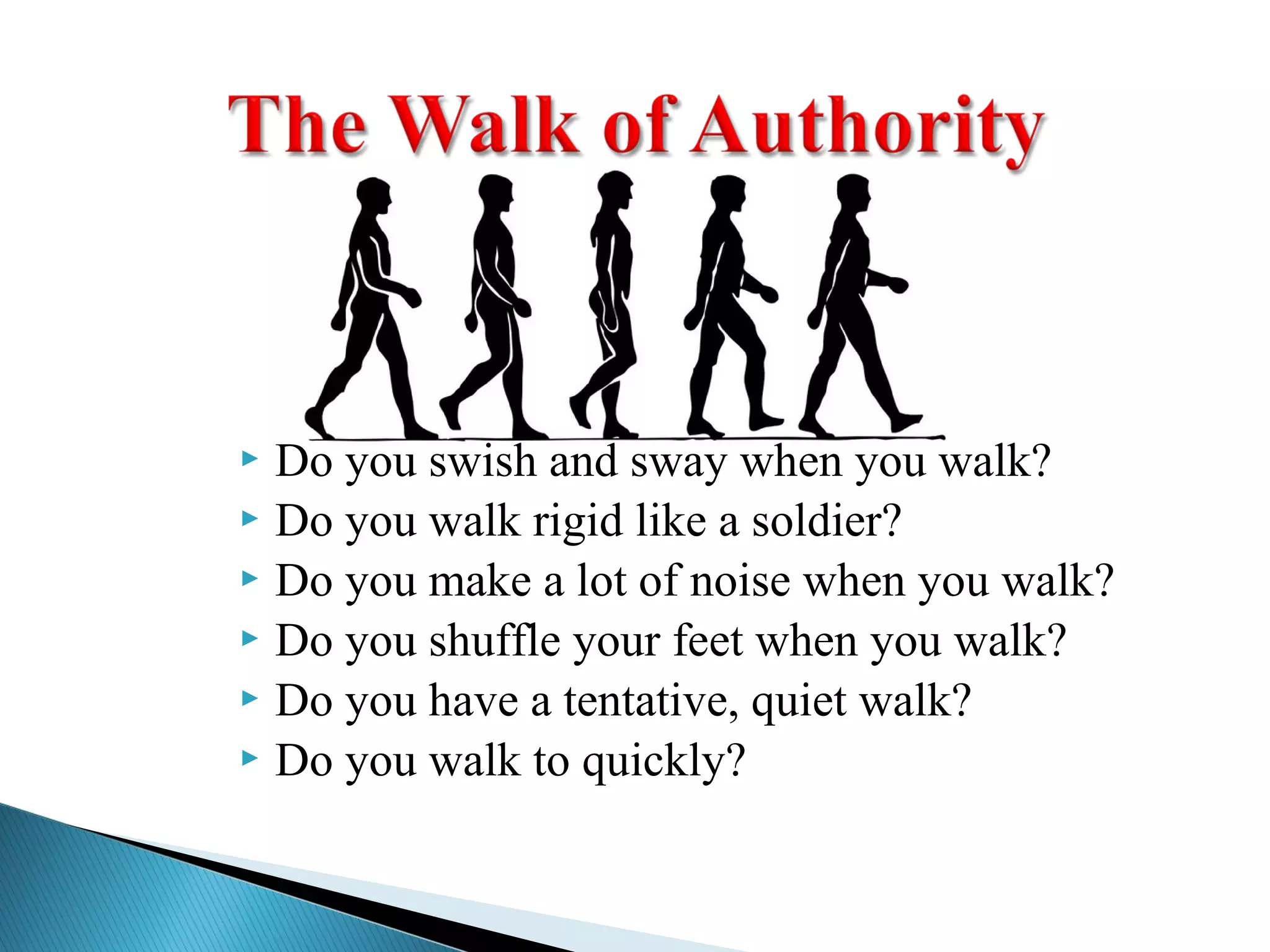  Do you swish and sway when you walk?
 Do you walk rigid like a soldier?
 Do you make a lot of noise when you walk?
 Do you shuffle your feet when you walk?
 Do you have a tentative, quiet walk?
 Do you walk to quickly?
 