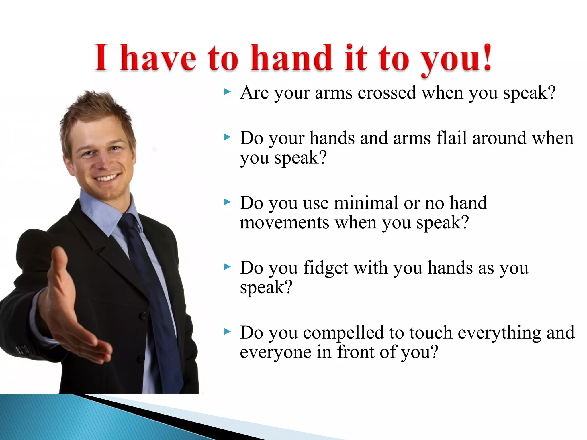  Are your arms crossed when you speak?
 Do your hands and arms flail around when
you speak?
 Do you use minimal or no hand
movements when you speak?
 Do you fidget with you hands as you
speak?
 Do you compelled to touch everything and
everyone in front of you?
 