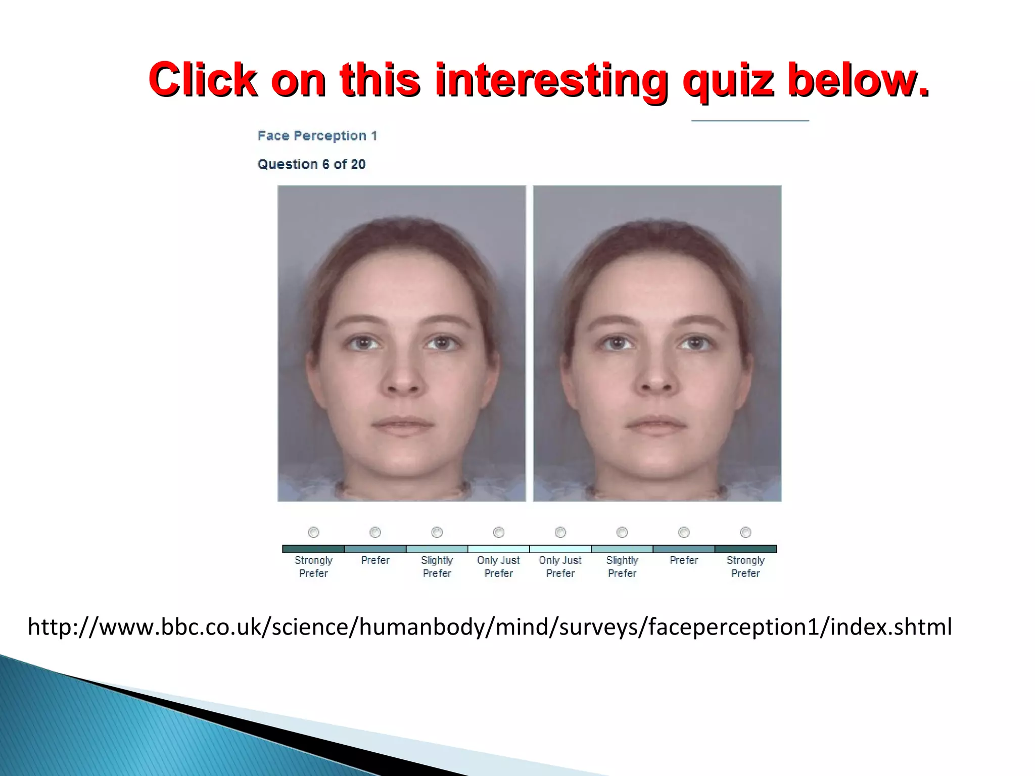 http://www.bbc.co.uk/science/humanbody/mind/surveys/faceperception1/index.shtml
Click on this interesting quiz below.Click on this interesting quiz below.
 