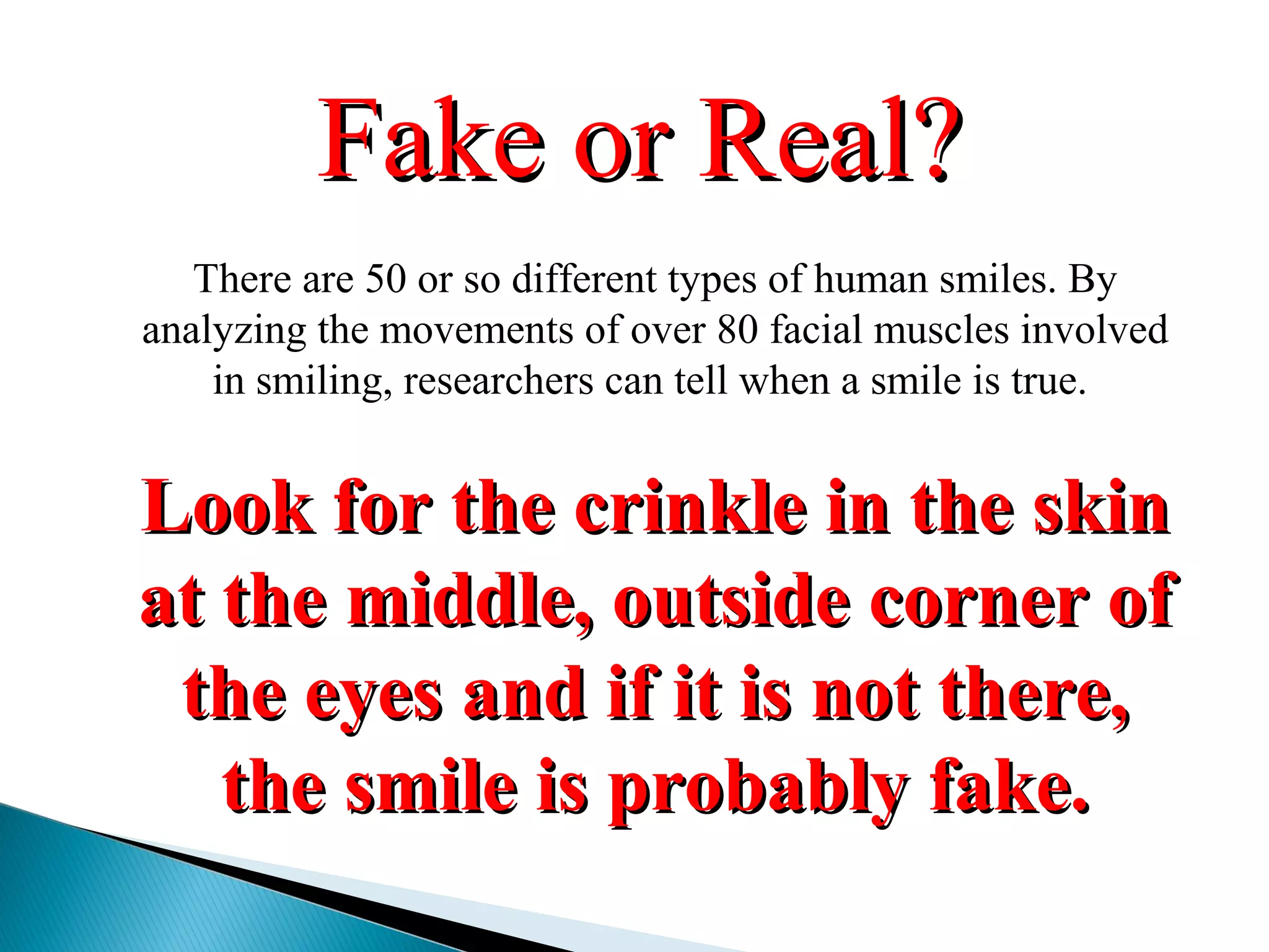 There are 50 or so different types of human smiles. By
analyzing the movements of over 80 facial muscles involved
in smiling, researchers can tell when a smile is true.
Look for the crinkle in the skinLook for the crinkle in the skin
at the middle, outside corner ofat the middle, outside corner of
the eyes and if it is not there,the eyes and if it is not there,
the smile is probably fake.the smile is probably fake.
Fake or Real?Fake or Real?
 
