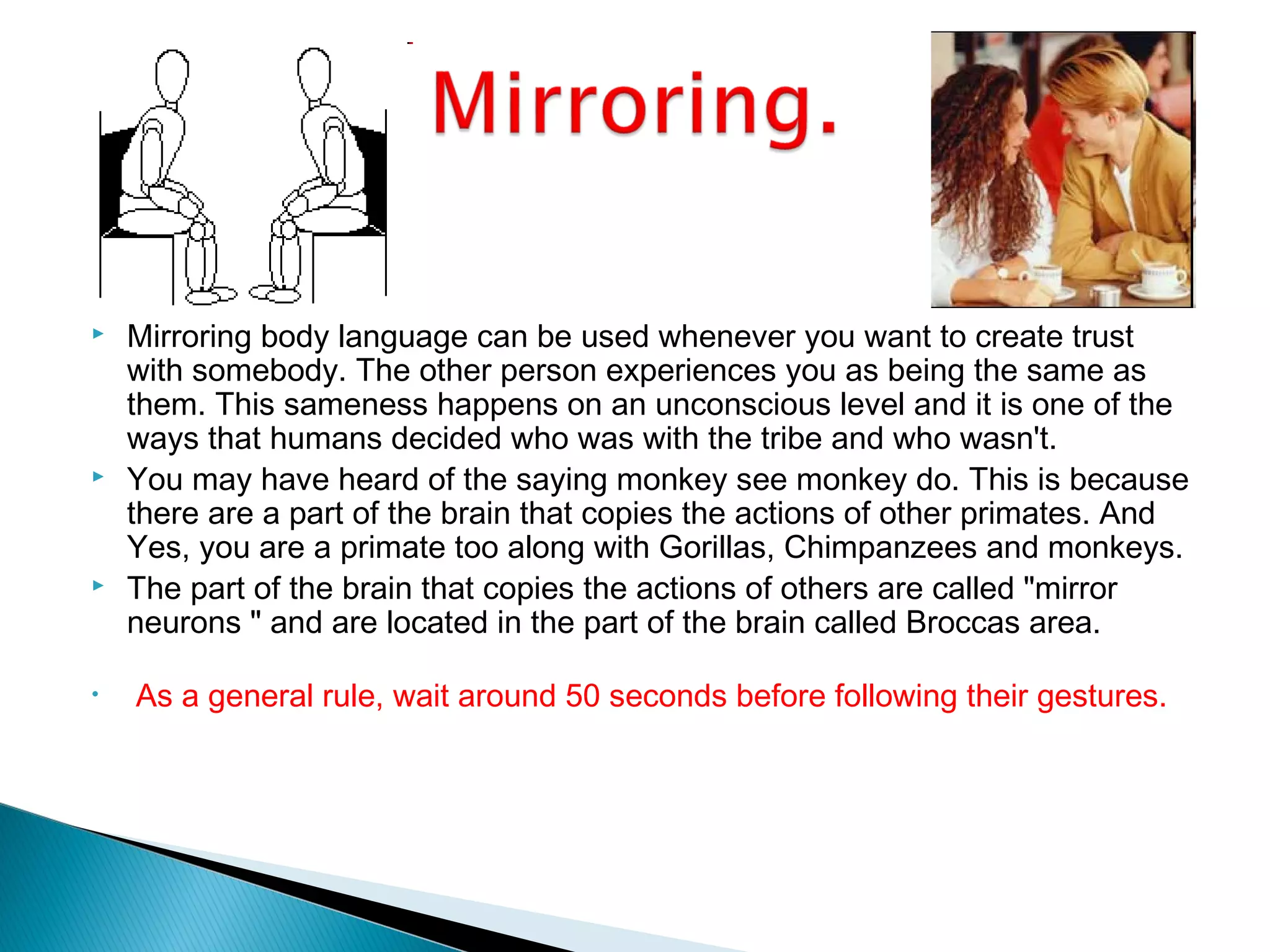  Mirroring body language can be used whenever you want to create trust
with somebody. The other person experiences you as being the same as
them. This sameness happens on an unconscious level and it is one of the
ways that humans decided who was with the tribe and who wasn't.
 You may have heard of the saying monkey see monkey do. This is because
there are a part of the brain that copies the actions of other primates. And
Yes, you are a primate too along with Gorillas, Chimpanzees and monkeys.
 The part of the brain that copies the actions of others are called "mirror
neurons " and are located in the part of the brain called Broccas area.
• As a general rule, wait around 50 seconds before following their gestures.
 