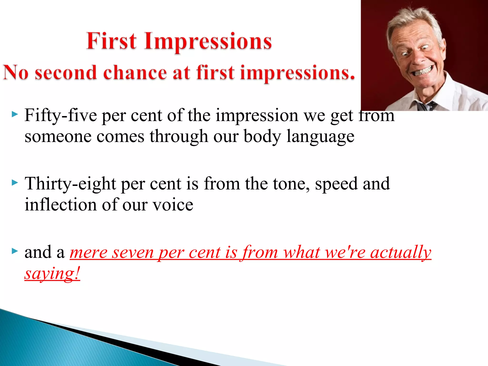  Fifty-five per cent of the impression we get from
someone comes through our body language
 Thirty-eight per cent is from the tone, speed and
inflection of our voice
 and a mere seven per cent is from what we're actually
saying!
 