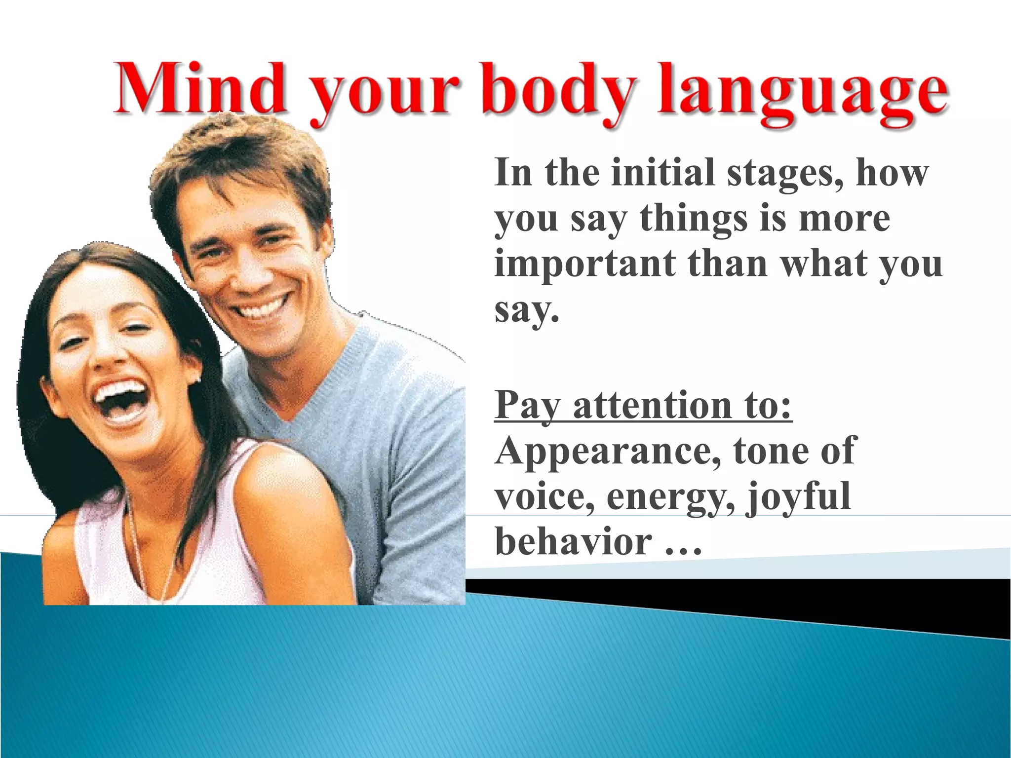 In the initial stages, how
you say things is more
important than what you
say.
Pay attention to:
Appearance, tone of
voice, energy, joyful
behavior …
 