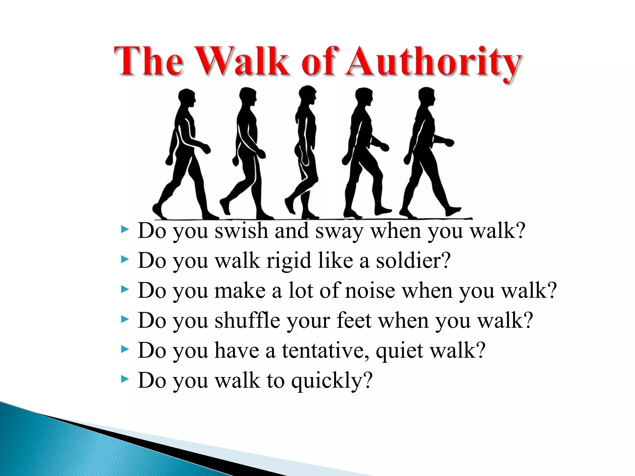  Do you swish and sway when you walk?
 Do you walk rigid like a soldier?
 Do you make a lot of noise when you walk?
 Do you shuffle your feet when you walk?
 Do you have a tentative, quiet walk?
 Do you walk to quickly?
 