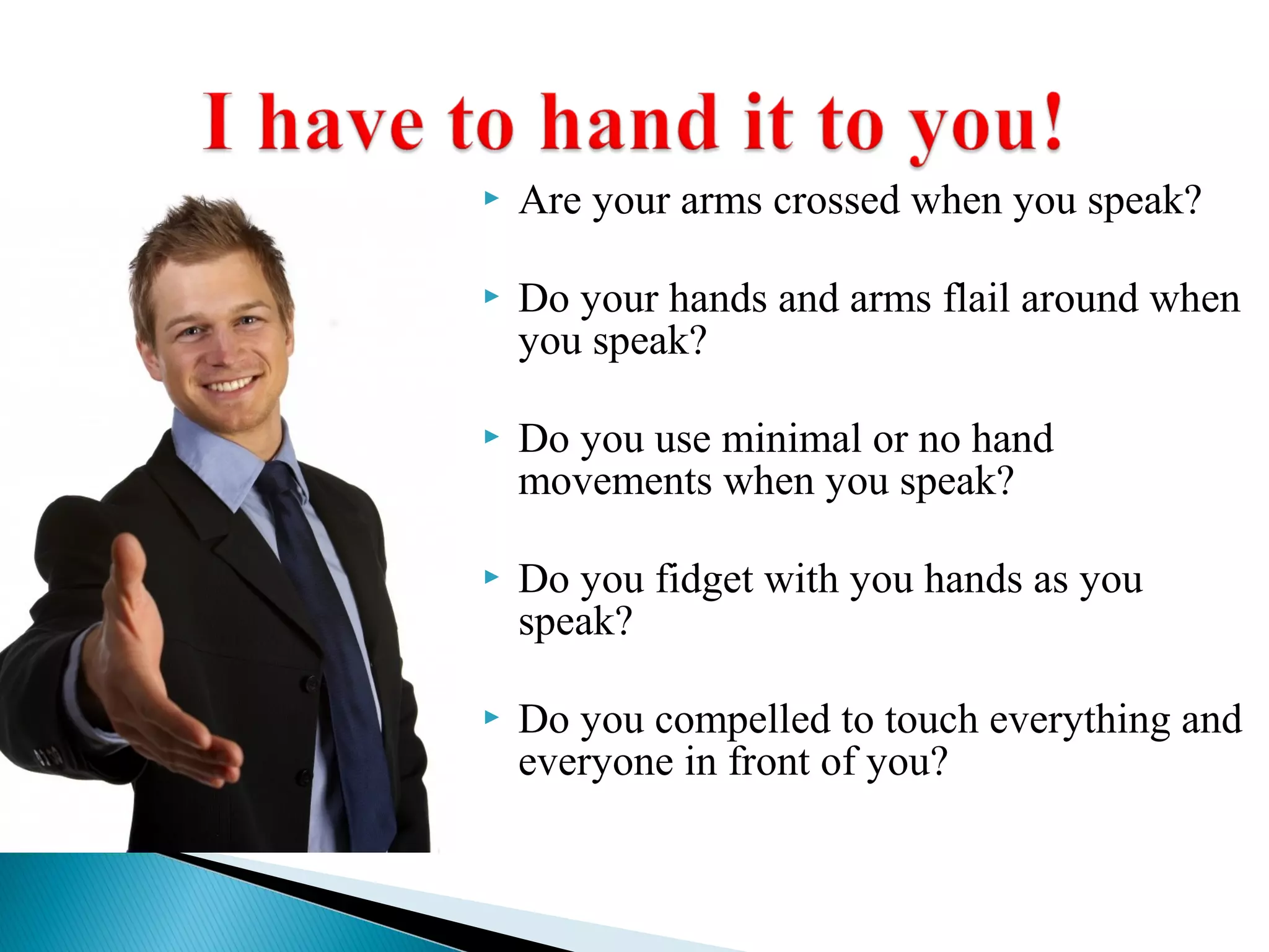  Are your arms crossed when you speak?
 Do your hands and arms flail around when
you speak?
 Do you use minimal or no hand
movements when you speak?
 Do you fidget with you hands as you
speak?
 Do you compelled to touch everything and
everyone in front of you?
 
