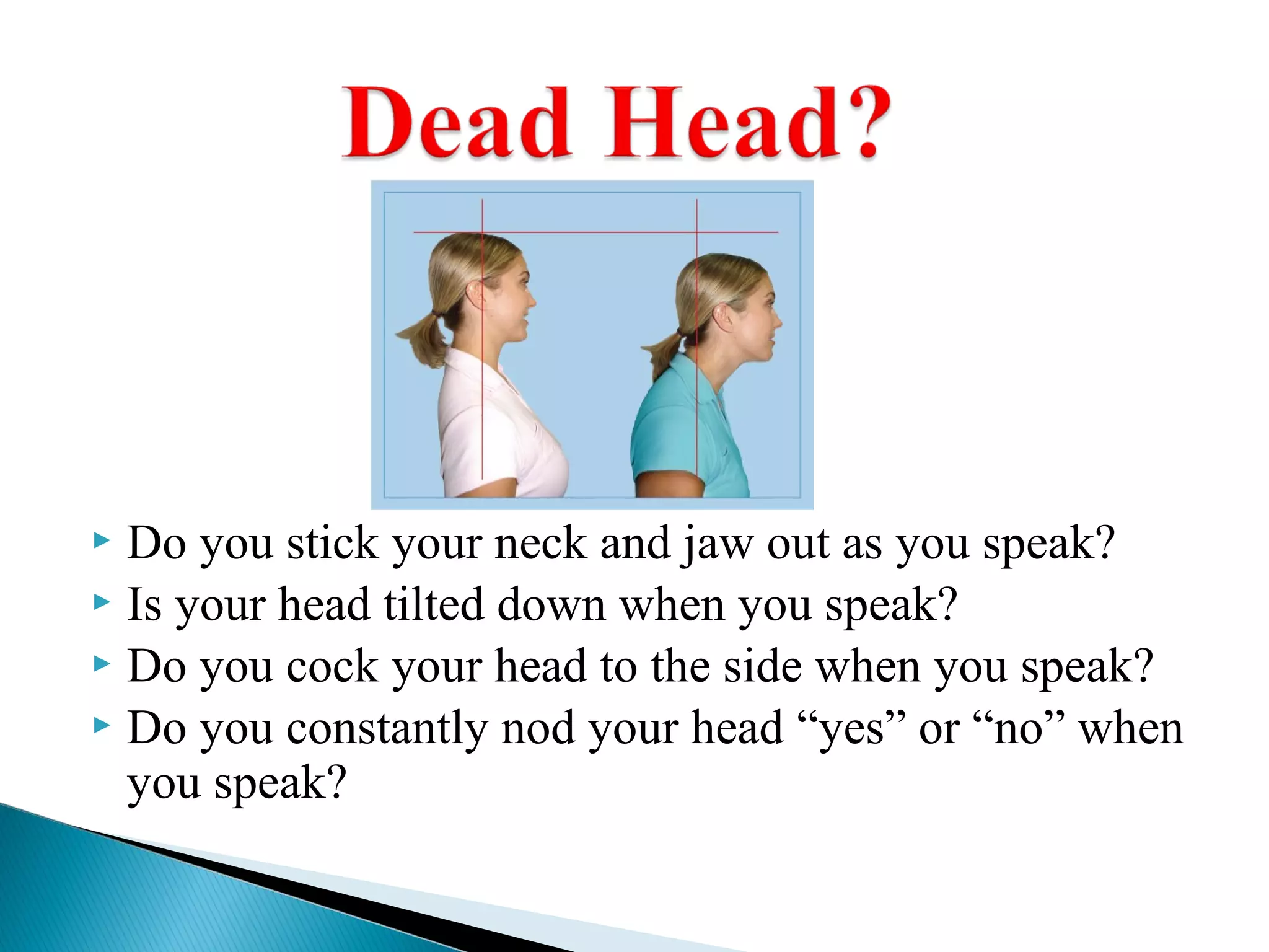  Do you stick your neck and jaw out as you speak?
 Is your head tilted down when you speak?
 Do you cock your head to the side when you speak?
 Do you constantly nod your head “yes” or “no” when
you speak?
 