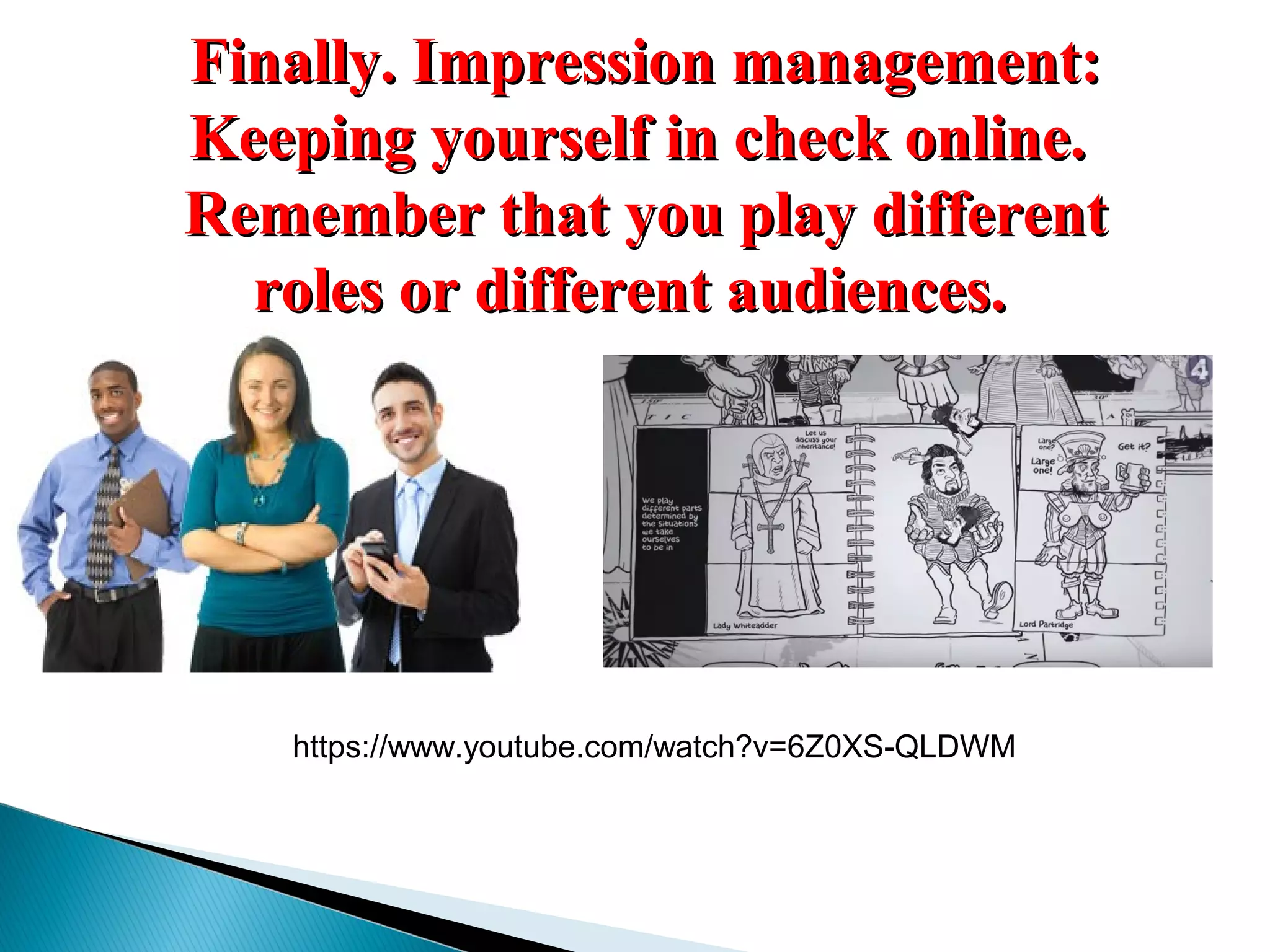 Finally. Impression management:Finally. Impression management:
Keeping yourself in check online.Keeping yourself in check online.
Remember that you play differentRemember that you play different
roles or different audiences.roles or different audiences.
https://www.youtube.com/watch?v=6Z0XS-QLDWM
 