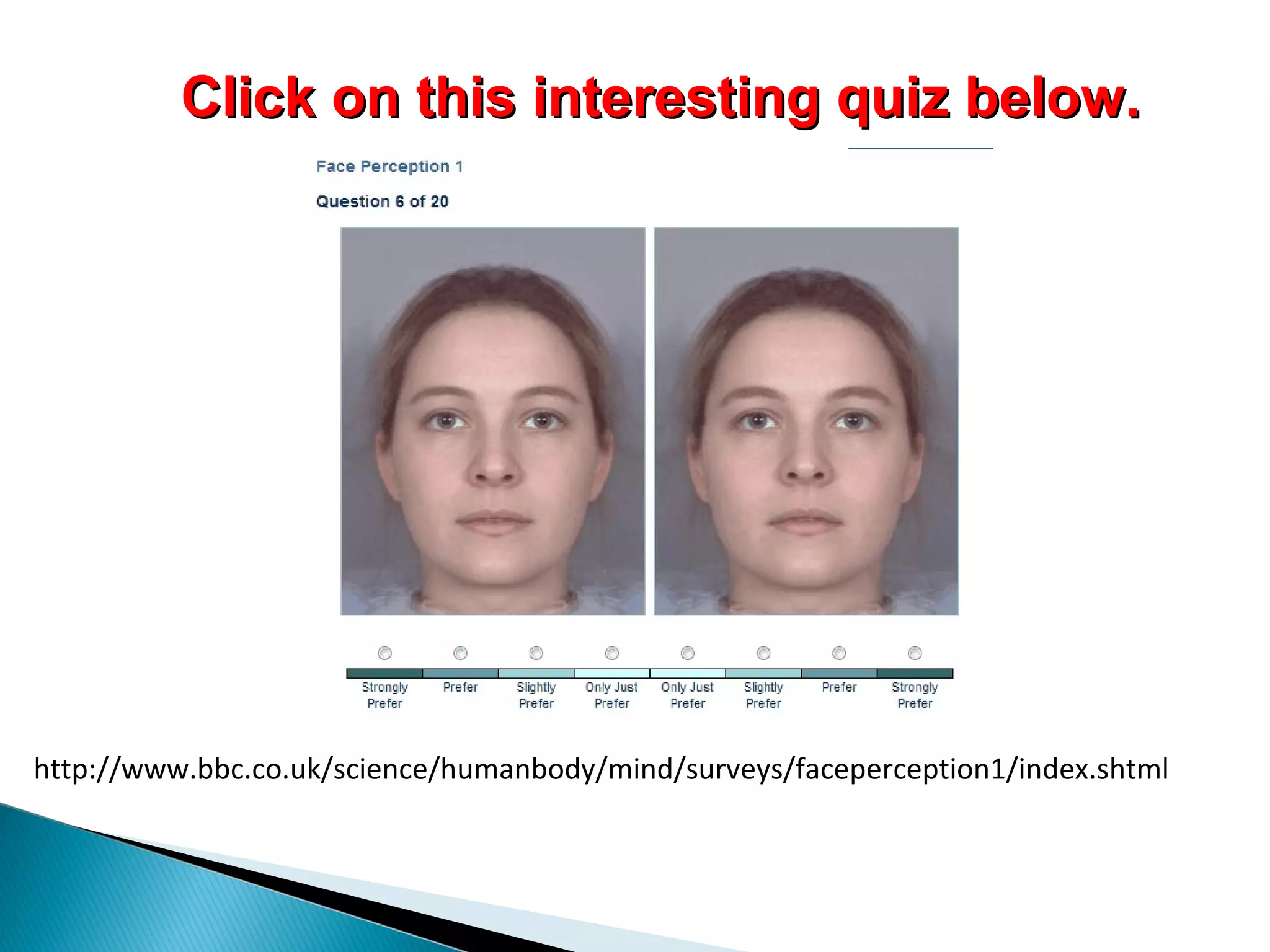 http://www.bbc.co.uk/science/humanbody/mind/surveys/faceperception1/index.shtml
Click on this interesting quiz below.Click on this interesting quiz below.
 