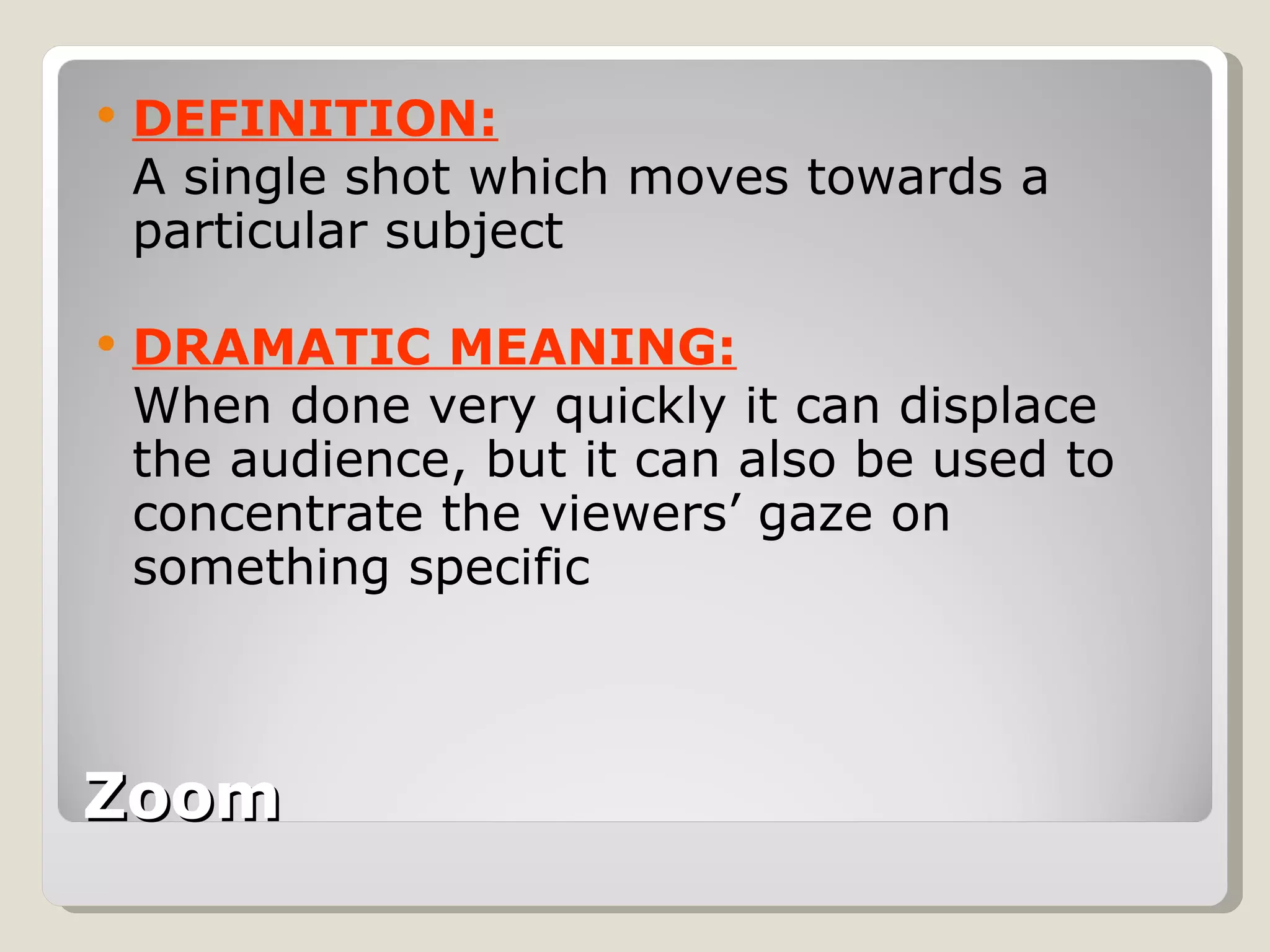 Zoom DEFINITION: A single shot which moves towards a particular subject DRAMATIC MEANING: When done very quickly it can displace the audience, but it can also be used to concentrate the viewers’ gaze on something specific 