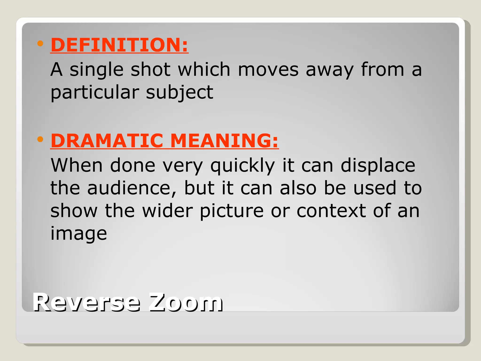 Reverse Zoom DEFINITION: A single shot which moves away from a particular subject DRAMATIC MEANING: When done very quickly it can displace the audience, but it can also be used to show the wider picture or context of an image 