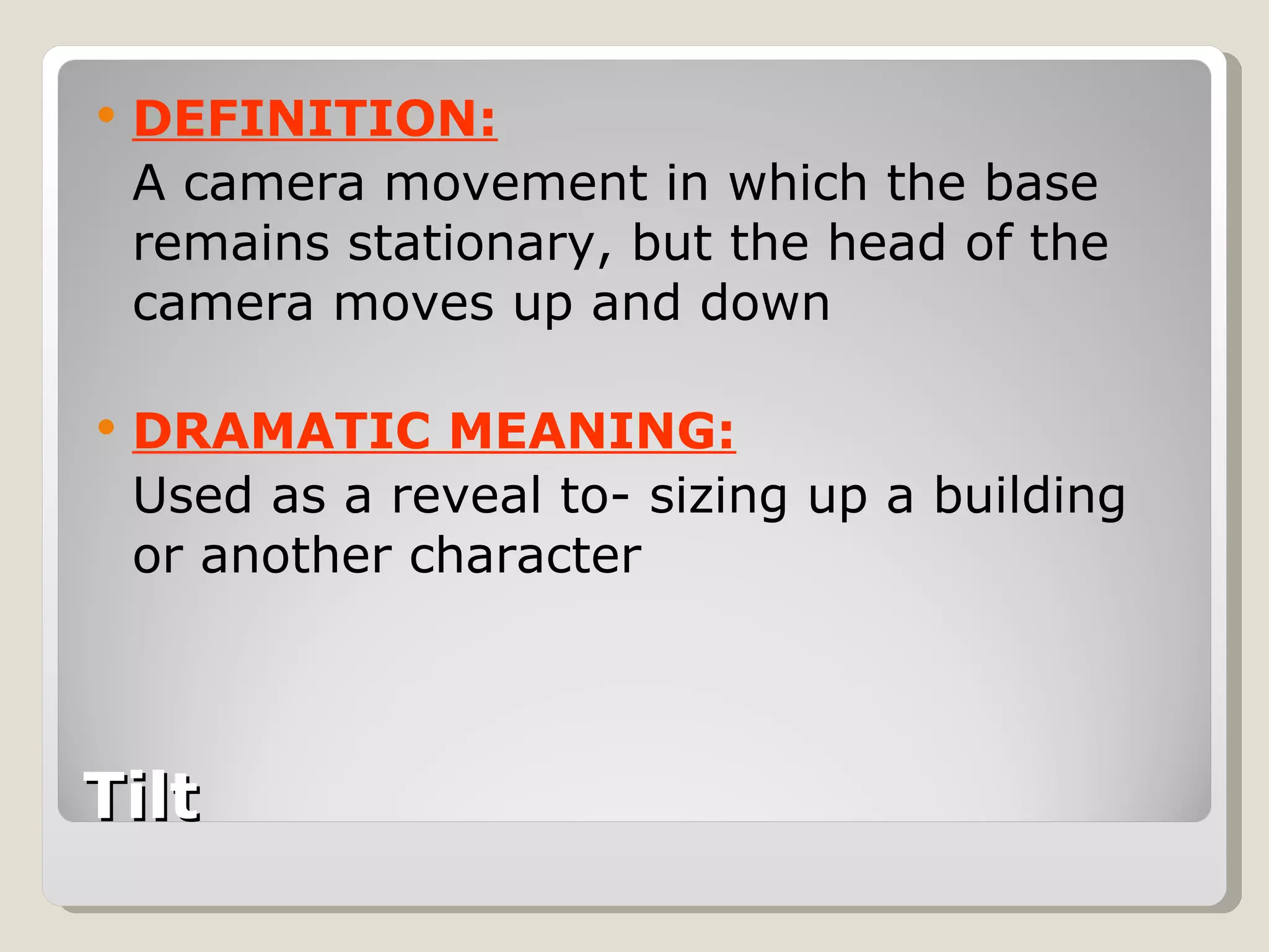 Tilt DEFINITION: A camera movement in which the base remains stationary, but the head of the camera moves up and down DRAMATIC MEANING: Used as a reveal to- sizing up a building or another character 