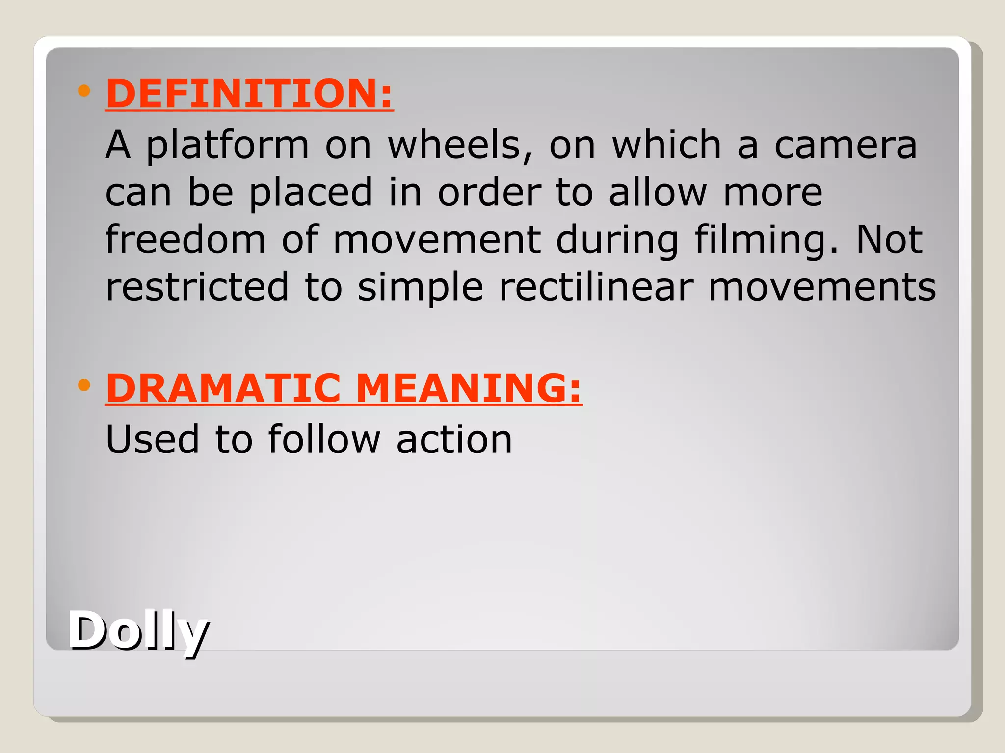 Dolly   DEFINITION: A platform on wheels, on which a camera can be placed in order to allow more freedom of movement during filming. Not restricted to simple rectilinear movements DRAMATIC MEANING: Used to follow action 