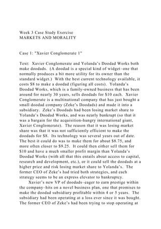 Week 3 Case Study Exercise
MARKETS AND MORALITY
Case 1: "Xavier Conglomerate 1"
Text: Xavier Conglomerate and Yolanda’s Doodad Works both
make doodads. (A doodad is a special kind of widget–one that
normally produces a bit more utility for its owner than the
standard widget.) With the best current technology available, it
costs $8 to make a doodad (figuring all costs). Yolanda’s
Doodad Works, which is a family-owned business that has been
around for nearly 30 years, sells doodads for $10 each. Xavier
Conglomerate is a multinational company that has just bought a
small doodad company (Zeke’s Doodads) and made it into a
subsidiary. Zeke’s Doodads had been losing market share to
Yolanda’s Doodad Works, and was nearly bankrupt (so that it
was a bargain for the acquisition-hungry international giant,
Xavier Conglomerate). The reason that it was losing market
share was that it was not sufficiently efficient to make the
doodads for $8. Its technology was several years out of date.
The best it could do was to make them for about $8.75, and
more often closer to $9.25. It could then either sell them for
$10 and have a much smaller profit margin than Yolanda’s
Doodad Works (with all that this entails about access to capital,
research and development, etc.), or it could sell the doodads at a
higher price and risk losing market share to Yolanda’s. The
former CEO of Zeke’s had tried both strategies, and each
strategy seems to be an express elevator to bankruptcy.
Xavier’s new VP of doodads–eager to earn prestige within
the company–hits on a novel business plan, one that promises to
make the doodad subsidiary profitable within 4 or 5 years. The
subsidiary had been operating at a loss ever since it was bought.
The former CEO of Zeke’s had been trying to stop operating at
 