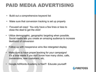 PAID MEDIA ADVERTISING
• Build out a comprehensive keyword list
• Make sure that conversion tracking is set up properly
• Focused ad copy! You only have a few lines or less to
close the deal to get the click!
• Utilize demographic, geographic targeting when possible.
Social media lets you create an amazing audience to increase
likelihood of conversion
• Follow up with inexpensive wins like retargeted display
• Make sure to have proper tracking for your campaigns!
It’s a total waste if you don’t know how many clicks, calls,
conversions, new customers, etc.
• Google AdWords Academy is free!!! Educate yourself!
 