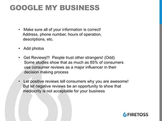 GOOGLE MY BUSINESS
• Make sure all of your information is correct!
Address, phone number, hours of operation,
descriptions, etc.
• Add photos
• Get Reviews!!! People trust other strangers! (Odd)
Some studies show that as much as 85% of consumers
use consumer reviews as a major influencer in their
decision making process
• Let positive reviews tell consumers why you are awesome!
But let negative reviews be an opportunity to show that
mediocrity is not acceptable for your business
 