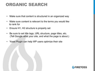 ORGANIC SEARCH
• Make sure that content is structured in an organized way
• Make sure content is relevant to the terms you would like
to rank for
• Ensure H1, H2 structure is properly set
• Be sure to set title tags, URL structure, page titles, etc.
(Tell Google what your site, and what the page is about.)
• Yoast Plugin can help WP users optimize their site
 