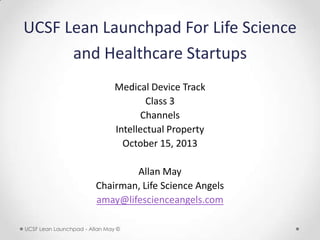 UCSF Lean Launchpad For Life Science
and Healthcare Startups
Medical Device Track
Class 3
Channels
October 15, 2013
Allan May
Chairman, Life Science Angels
amay@lifescienceangels.com
UCSF Lean Launchpad - Allan May ©

 