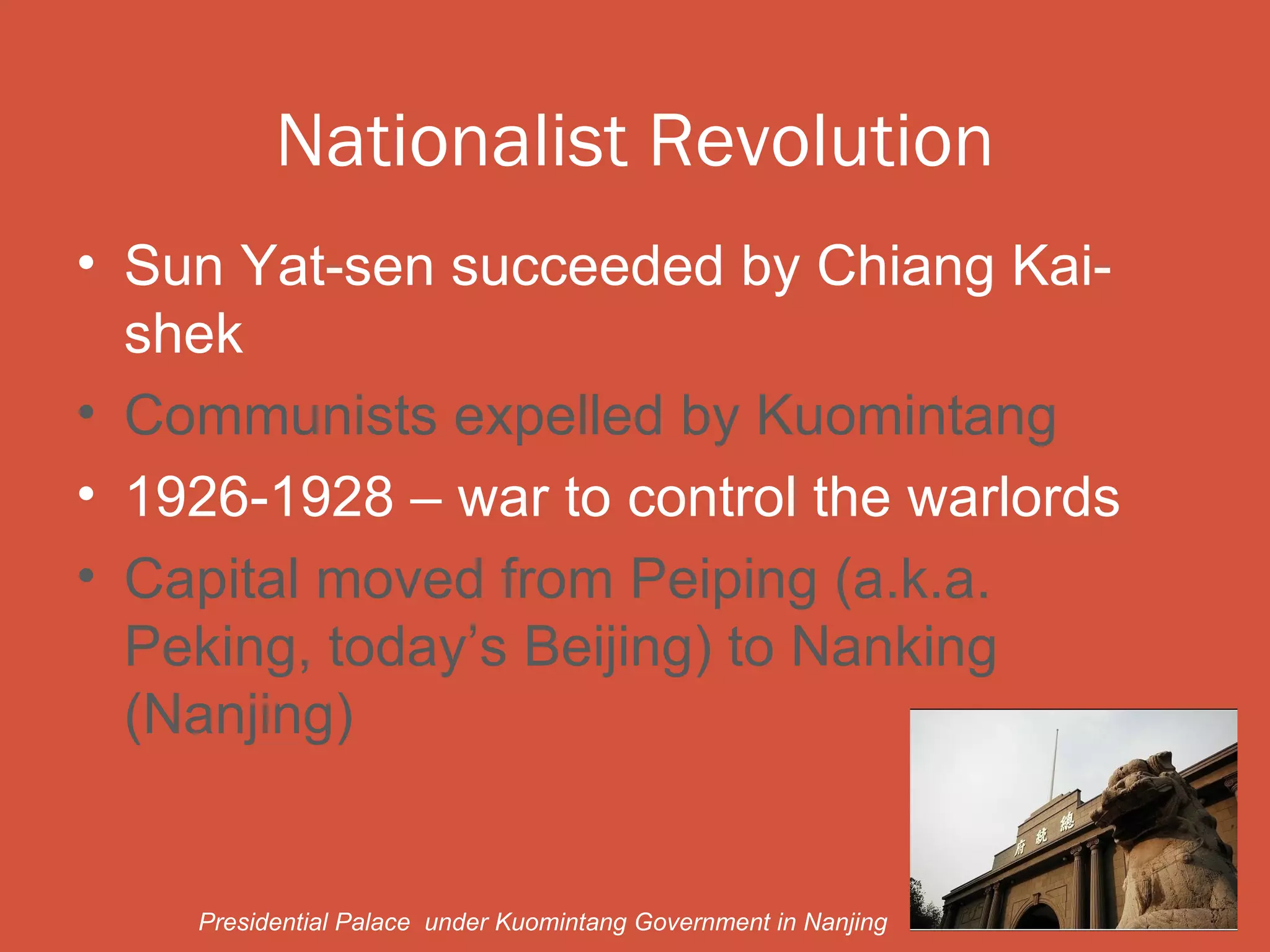 Nationalist Revolution
• Sun Yat-sen succeeded by Chiang Kai-
  shek
• Communists expelled by Kuomintang
• 1926-1928 – war to control the warlords
• Capital moved from Peiping (a.k.a.
  Peking, today’s Beijing) to Nanking
  (Nanjing)


    Presidential Palace under Kuomintang Government in Nanjing
 