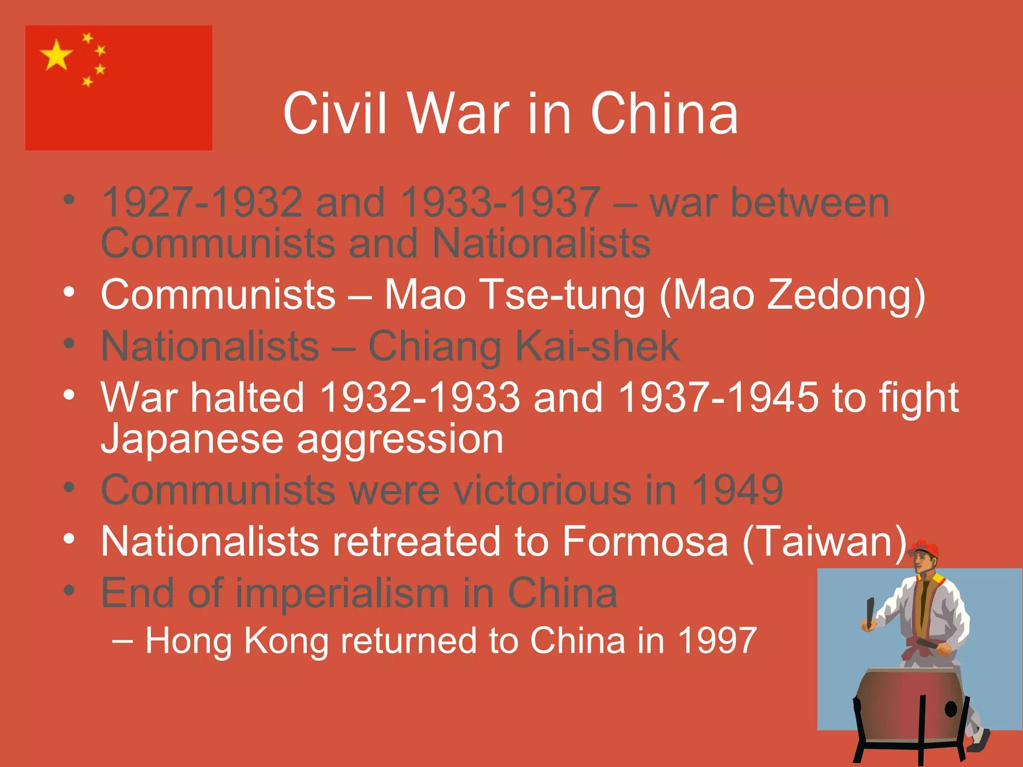 Civil War in China
• 1927-1932 and 1933-1937 – war between
  Communists and Nationalists
• Communists – Mao Tse-tung (Mao Zedong)
• Nationalists – Chiang Kai-shek
• War halted 1932-1933 and 1937-1945 to fight
  Japanese aggression
• Communists were victorious in 1949
• Nationalists retreated to Formosa (Taiwan)
• End of imperialism in China
  – Hong Kong returned to China in 1997
 