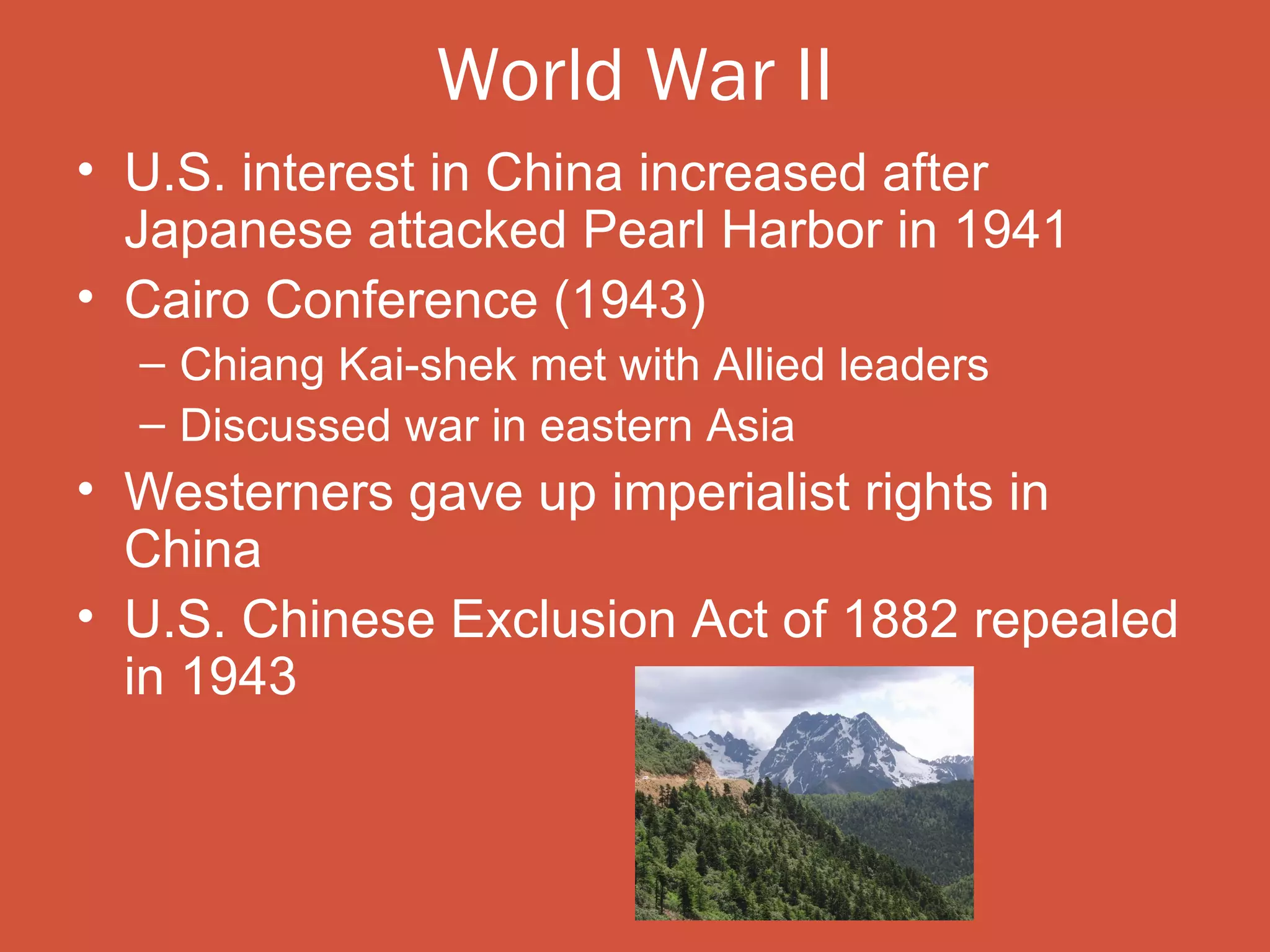 World War II
• U.S. interest in China increased after
  Japanese attacked Pearl Harbor in 1941
• Cairo Conference (1943)
  – Chiang Kai-shek met with Allied leaders
  – Discussed war in eastern Asia
• Westerners gave up imperialist rights in
  China
• U.S. Chinese Exclusion Act of 1882 repealed
  in 1943
 