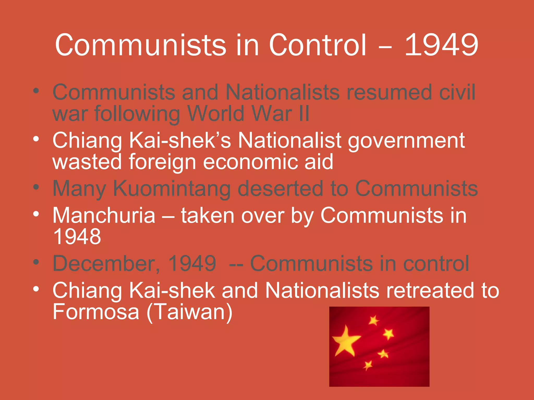 Communists in Control – 1949
• Communists and Nationalists resumed civil
  war following World War II
• Chiang Kai-shek’s Nationalist government
  wasted foreign economic aid
• Many Kuomintang deserted to Communists
• Manchuria – taken over by Communists in
  1948
• December, 1949 -- Communists in control
• Chiang Kai-shek and Nationalists retreated to
  Formosa (Taiwan)
 