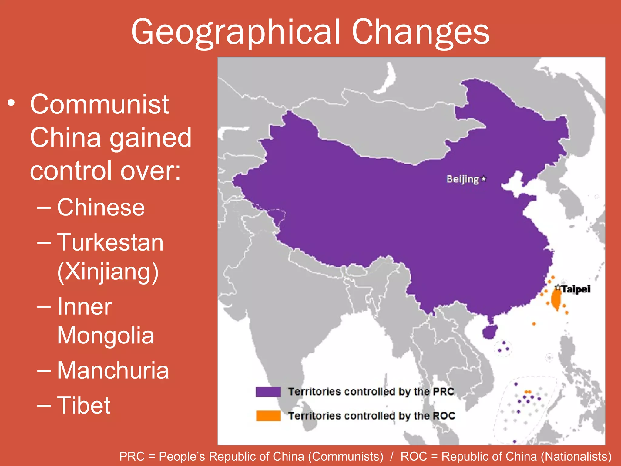Geographical Changes
• Communist
  China gained
  control over:
  – Chinese
  – Turkestan
    (Xinjiang)
  – Inner
    Mongolia
  – Manchuria
  – Tibet

         PRC = People’s Republic of China (Communists) / ROC = Republic of China (Nationalists)
 