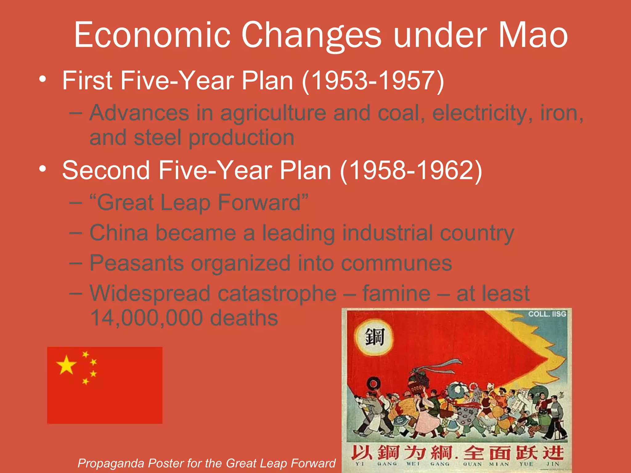 Economic Changes under Mao
• First Five-Year Plan (1953-1957)
  – Advances in agriculture and coal, electricity, iron,
    and steel production
• Second Five-Year Plan (1958-1962)
  –   “Great Leap Forward”
  –   China became a leading industrial country
  –   Peasants organized into communes
  –   Widespread catastrophe – famine – at least
      14,000,000 deaths




   Propaganda Poster for the Great Leap Forward
 