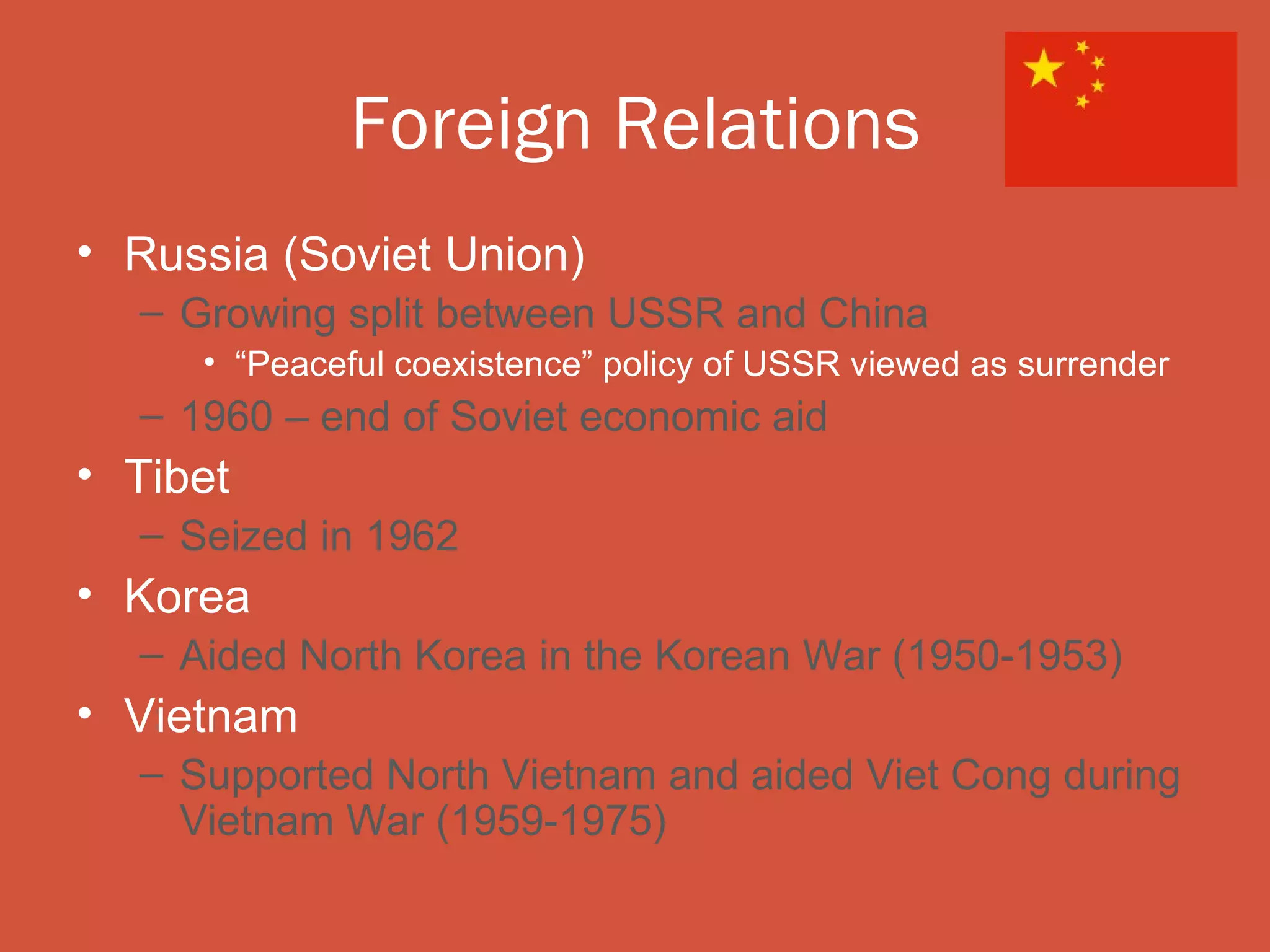 Foreign Relations
• Russia (Soviet Union)
  – Growing split between USSR and China
     • “Peaceful coexistence” policy of USSR viewed as surrender
  – 1960 – end of Soviet economic aid
• Tibet
  – Seized in 1962
• Korea
  – Aided North Korea in the Korean War (1950-1953)
• Vietnam
  – Supported North Vietnam and aided Viet Cong during
    Vietnam War (1959-1975)
 