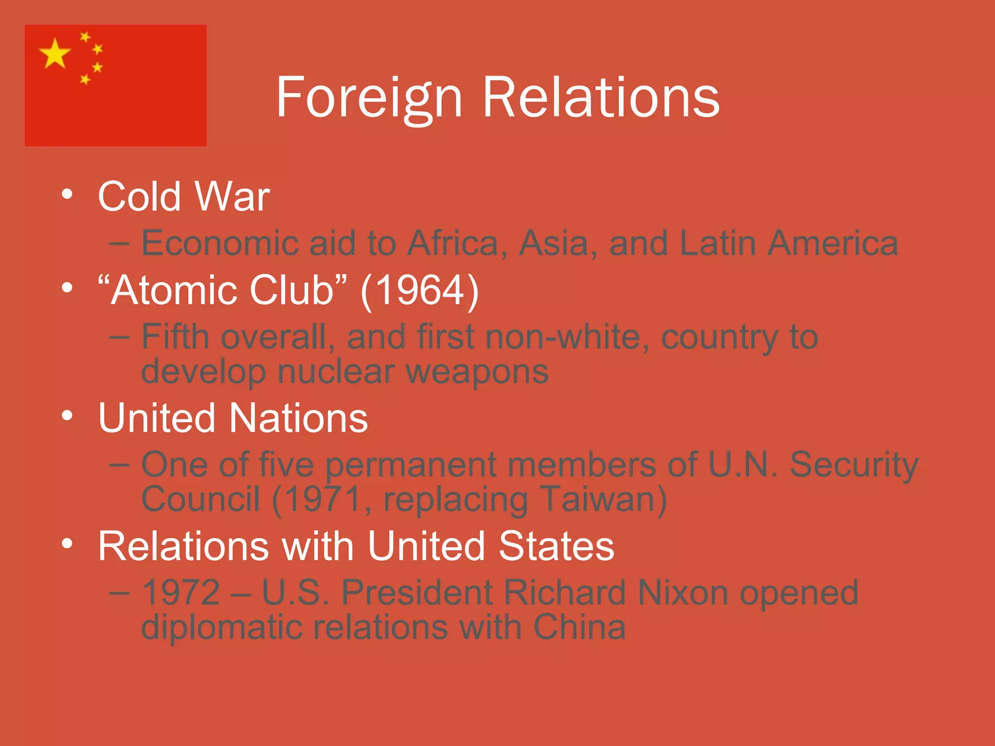 Foreign Relations
• Cold War
  – Economic aid to Africa, Asia, and Latin America
• “Atomic Club” (1964)
  – Fifth overall, and first non-white, country to
    develop nuclear weapons
• United Nations
  – One of five permanent members of U.N. Security
    Council (1971, replacing Taiwan)
• Relations with United States
  – 1972 – U.S. President Richard Nixon opened
    diplomatic relations with China
 