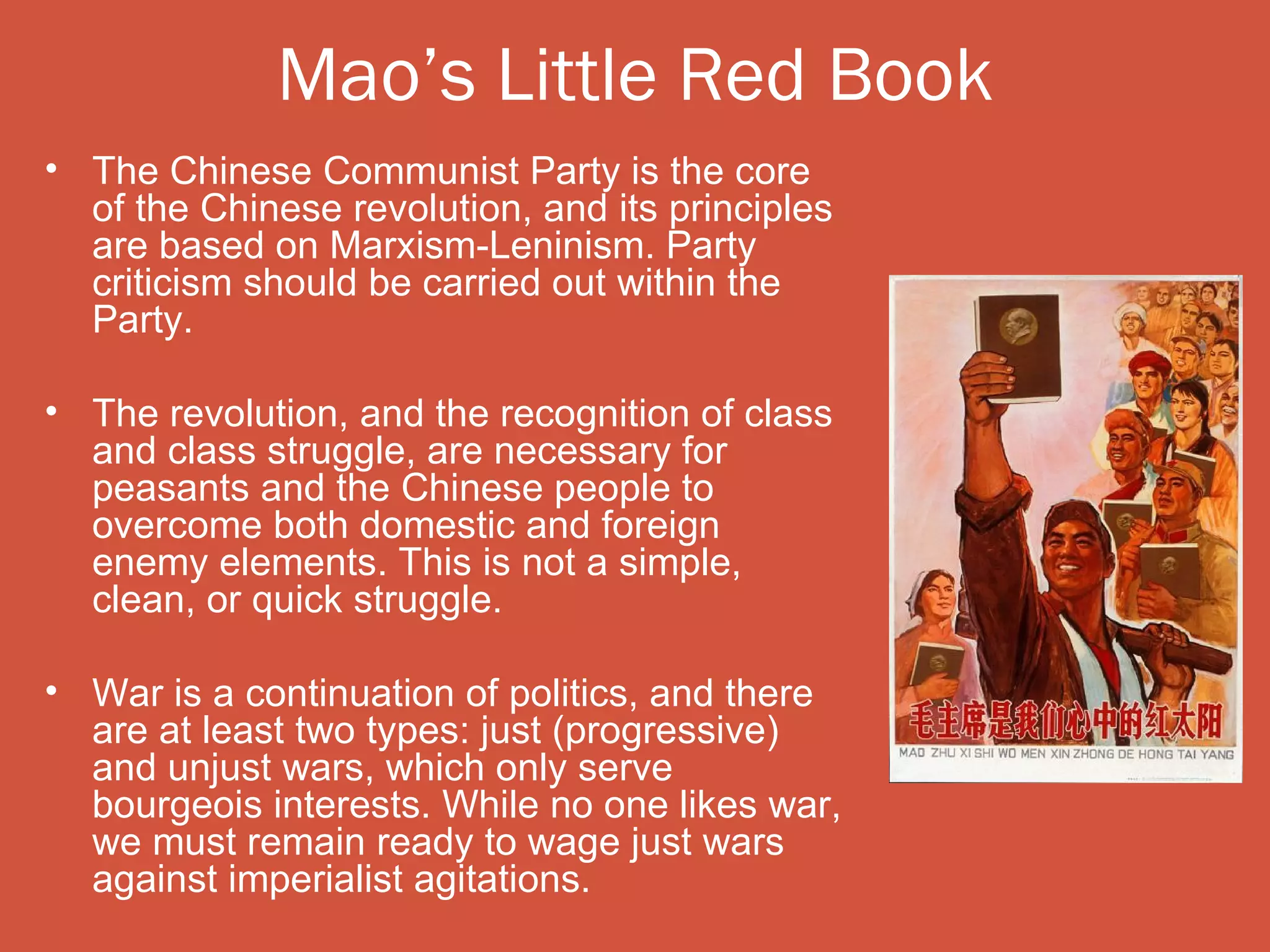 Mao’s Little Red Book
• The Chinese Communist Party is the core
  of the Chinese revolution, and its principles
  are based on Marxism-Leninism. Party
  criticism should be carried out within the
  Party.

• The revolution, and the recognition of class
  and class struggle, are necessary for
  peasants and the Chinese people to
  overcome both domestic and foreign
  enemy elements. This is not a simple,
  clean, or quick struggle.

• War is a continuation of politics, and there
  are at least two types: just (progressive)
  and unjust wars, which only serve
  bourgeois interests. While no one likes war,
  we must remain ready to wage just wars
  against imperialist agitations.
 