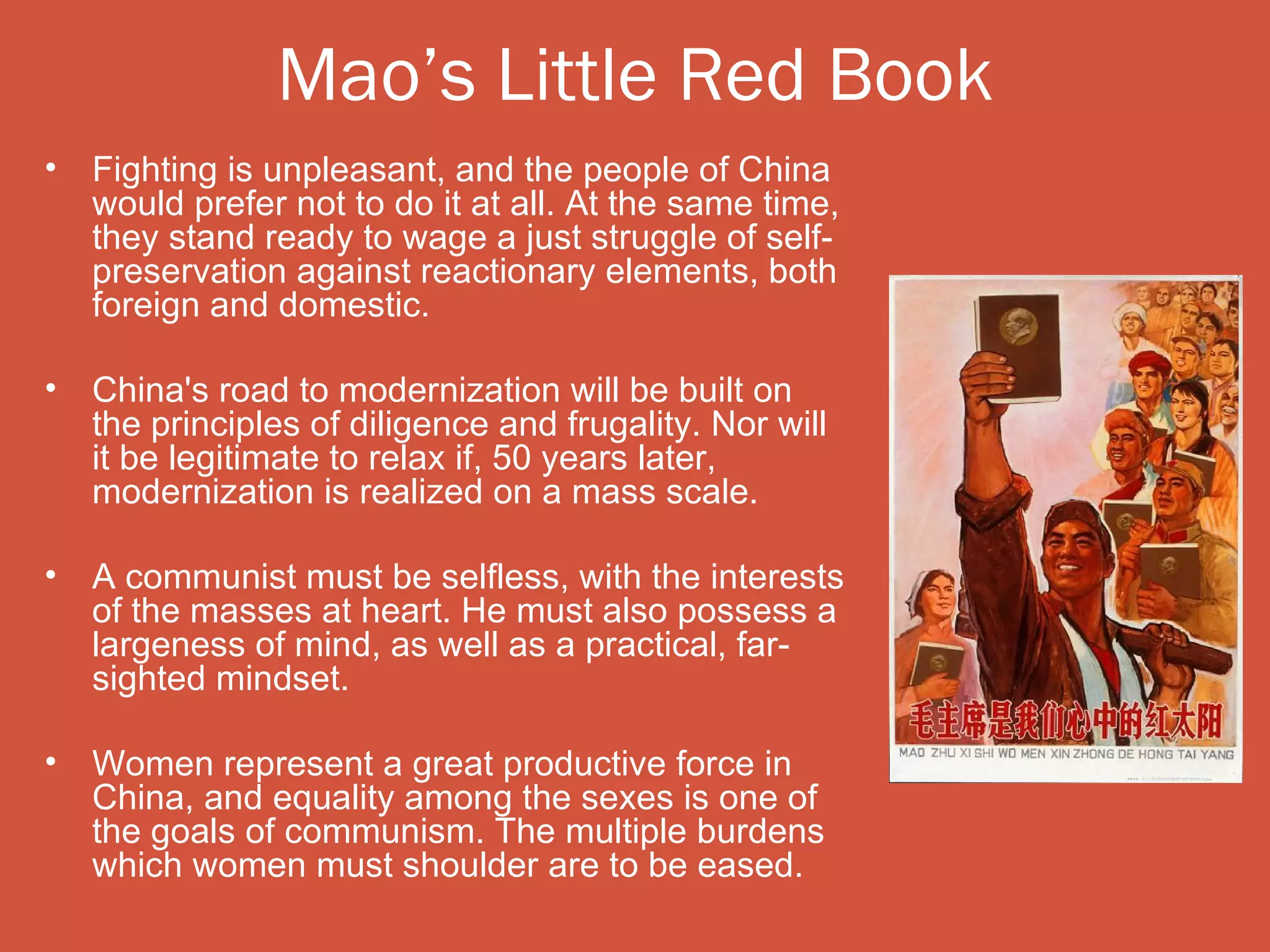 Mao’s Little Red Book
•   Fighting is unpleasant, and the people of China
    would prefer not to do it at all. At the same time,
    they stand ready to wage a just struggle of self-
    preservation against reactionary elements, both
    foreign and domestic.

•   China's road to modernization will be built on
    the principles of diligence and frugality. Nor will
    it be legitimate to relax if, 50 years later,
    modernization is realized on a mass scale.

•   A communist must be selfless, with the interests
    of the masses at heart. He must also possess a
    largeness of mind, as well as a practical, far-
    sighted mindset.

•   Women represent a great productive force in
    China, and equality among the sexes is one of
    the goals of communism. The multiple burdens
    which women must shoulder are to be eased.
 
