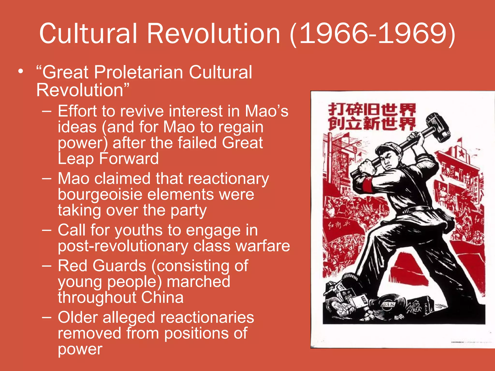 Cultural Revolution (1966-1969)
• “Great Proletarian Cultural
  Revolution”
   – Effort to revive interest in Mao’s
     ideas (and for Mao to regain
     power) after the failed Great
     Leap Forward
   – Mao claimed that reactionary
     bourgeoisie elements were
     taking over the party
   – Call for youths to engage in
     post-revolutionary class warfare
   – Red Guards (consisting of
     young people) marched
     throughout China
   – Older alleged reactionaries
     removed from positions of
     power
 