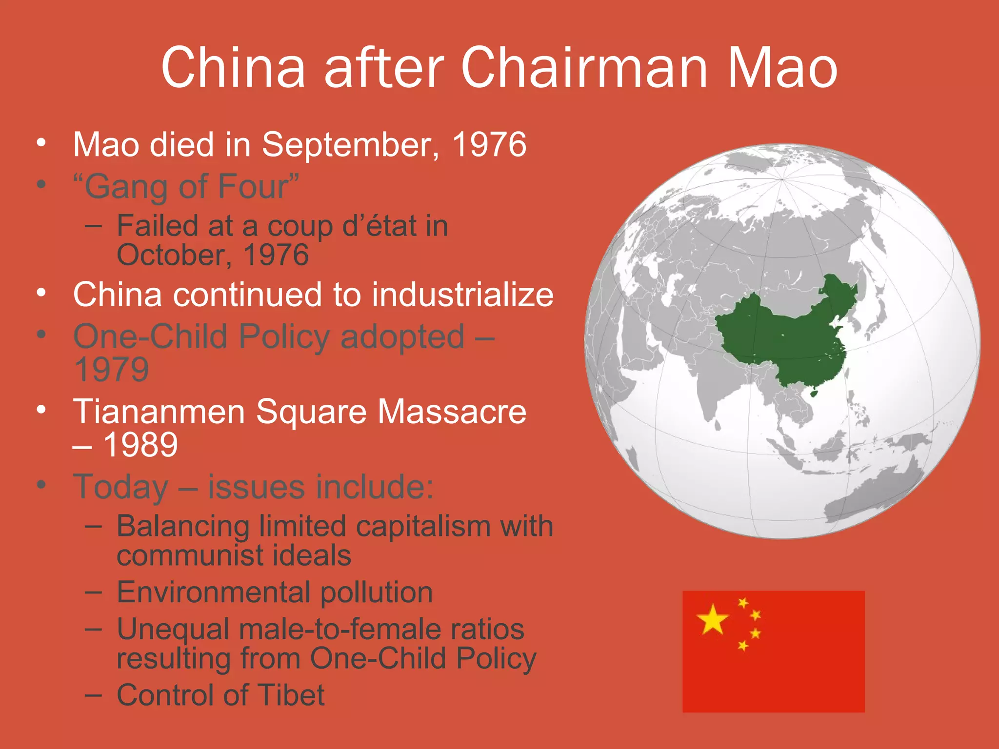 China after Chairman Mao
• Mao died in September, 1976
• “Gang of Four”
   – Failed at a coup d’état in
     October, 1976
• China continued to industrialize
• One-Child Policy adopted –
  1979
• Tiananmen Square Massacre
  – 1989
• Today – issues include:
   – Balancing limited capitalism with
     communist ideals
   – Environmental pollution
   – Unequal male-to-female ratios
     resulting from One-Child Policy
   – Control of Tibet
 