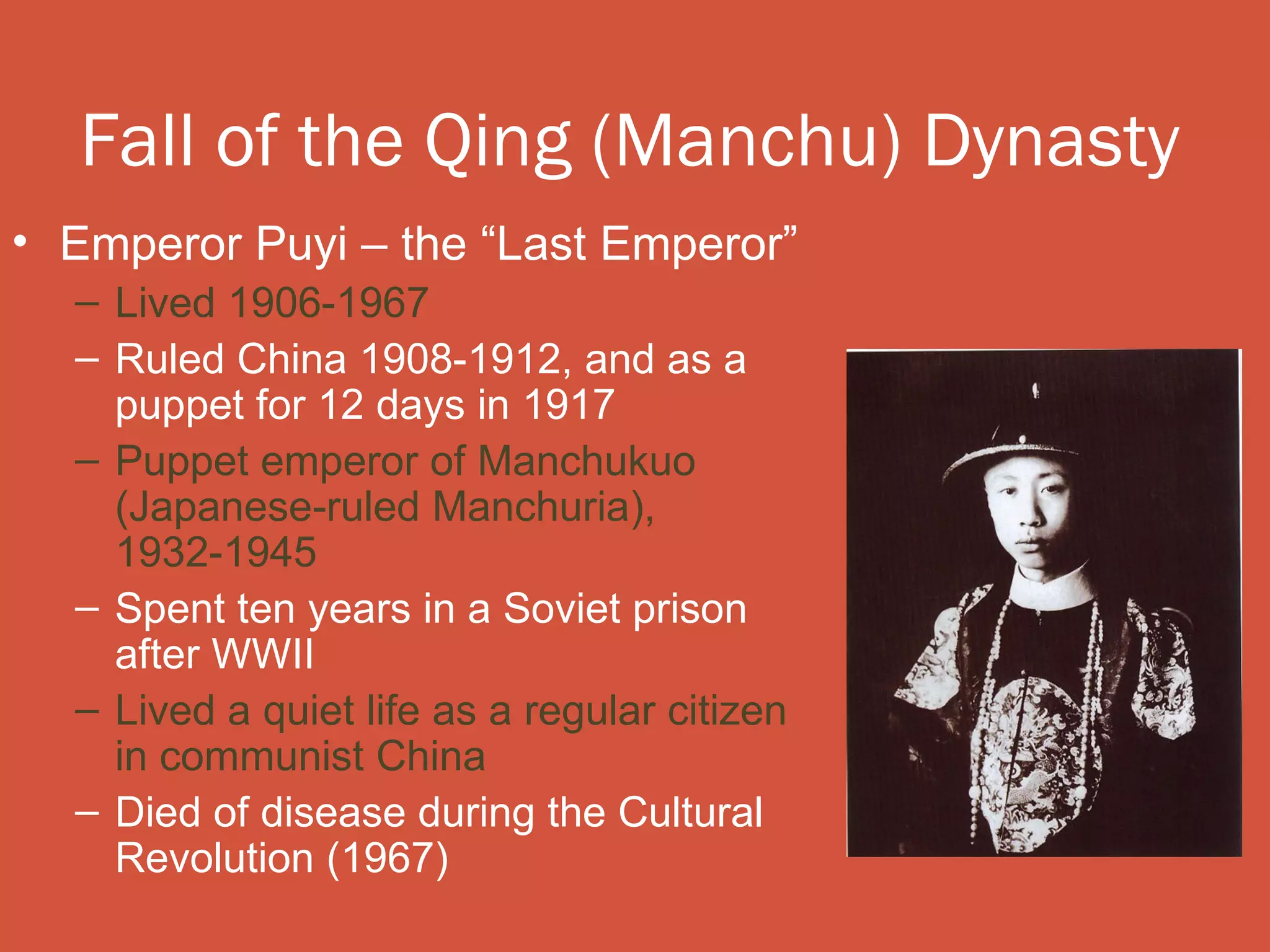 Fall of the Qing (Manchu) Dynasty
• Emperor Puyi – the “Last Emperor”
  – Lived 1906-1967
  – Ruled China 1908-1912, and as a
    puppet for 12 days in 1917
  – Puppet emperor of Manchukuo
    (Japanese-ruled Manchuria),
    1932-1945
  – Spent ten years in a Soviet prison
    after WWII
  – Lived a quiet life as a regular citizen
    in communist China
  – Died of disease during the Cultural
    Revolution (1967)
 