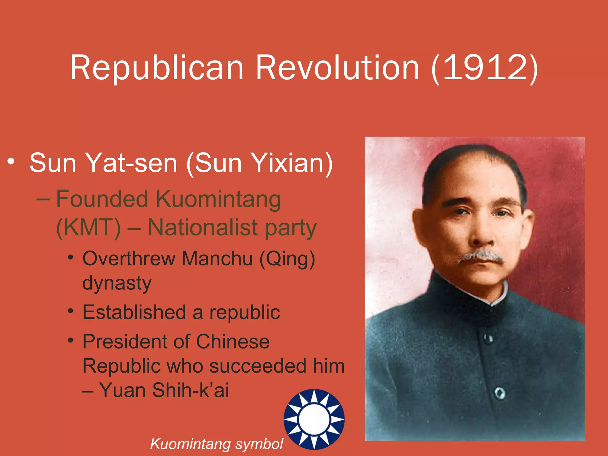 Republican Revolution (1912)

• Sun Yat-sen (Sun Yixian)
  – Founded Kuomintang
    (KMT) – Nationalist party
    • Overthrew Manchu (Qing)
      dynasty
    • Established a republic
    • President of Chinese
      Republic who succeeded him
      – Yuan Shih-k’ai

            Kuomintang symbol
 
