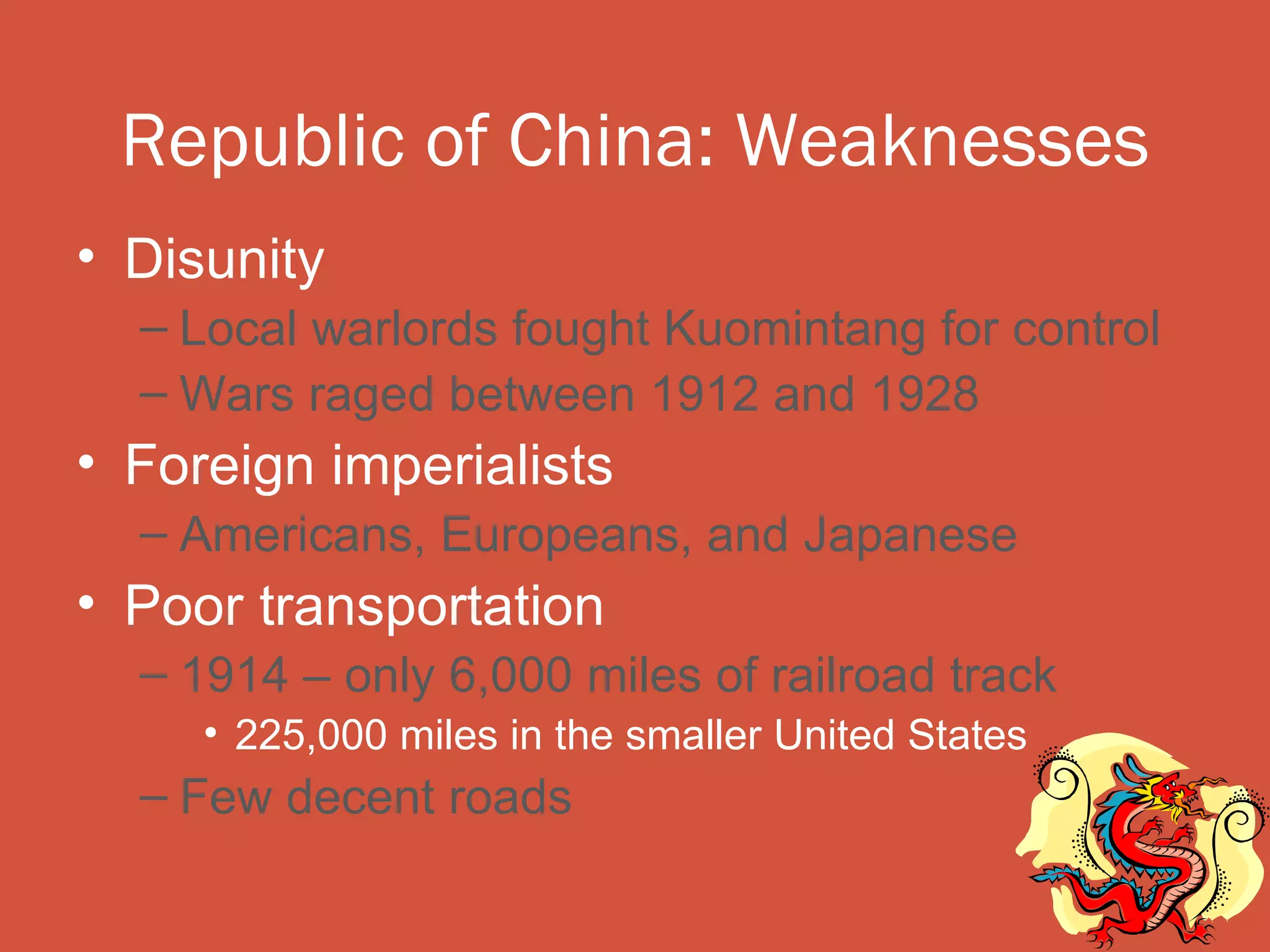 Republic of China: Weaknesses
• Disunity
  – Local warlords fought Kuomintang for control
  – Wars raged between 1912 and 1928
• Foreign imperialists
  – Americans, Europeans, and Japanese
• Poor transportation
  – 1914 – only 6,000 miles of railroad track
     • 225,000 miles in the smaller United States
  – Few decent roads
 