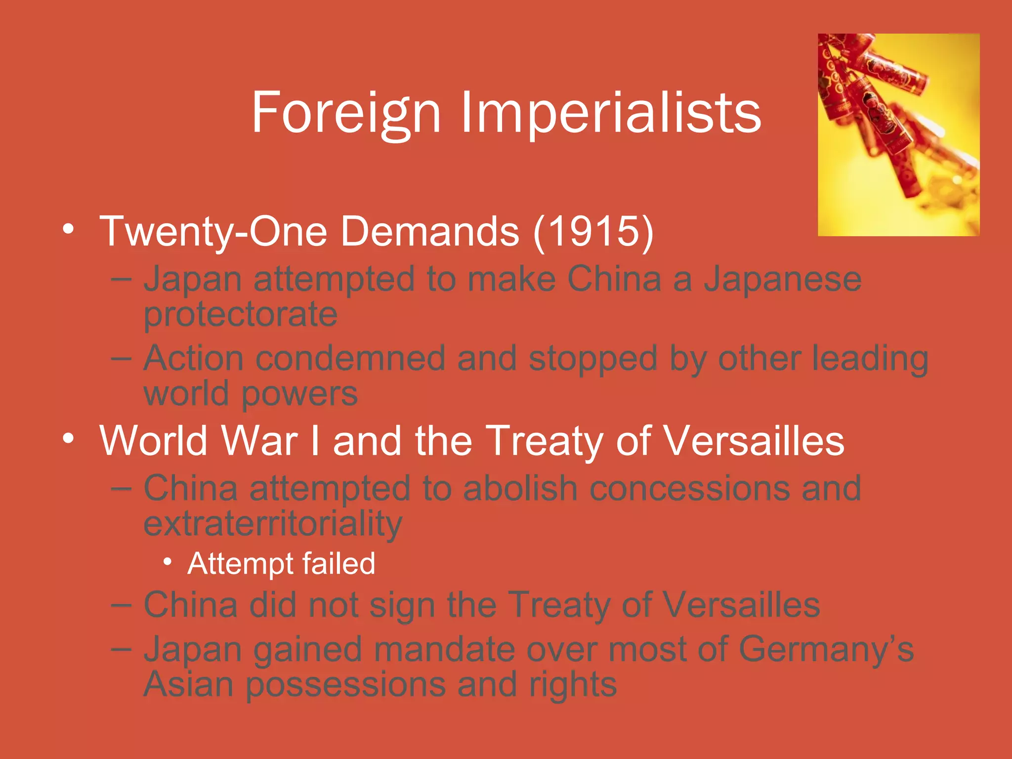 Foreign Imperialists
• Twenty-One Demands (1915)
  – Japan attempted to make China a Japanese
    protectorate
  – Action condemned and stopped by other leading
    world powers
• World War I and the Treaty of Versailles
  – China attempted to abolish concessions and
    extraterritoriality
     • Attempt failed
  – China did not sign the Treaty of Versailles
  – Japan gained mandate over most of Germany’s
    Asian possessions and rights
 